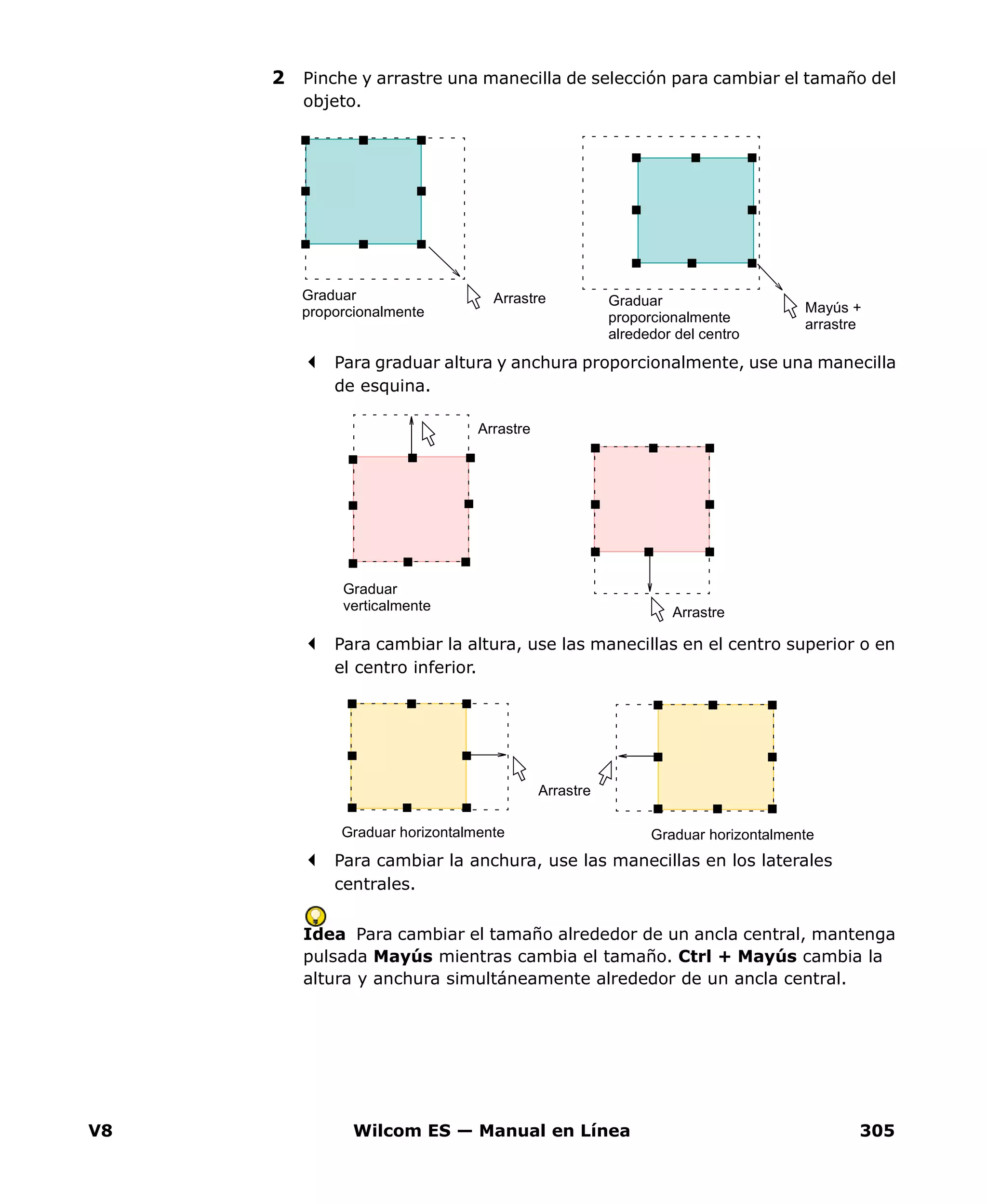 V8 Wilcom ES — Manual en Línea 305
2 Pinche y arrastre una manecilla de selección para cambiar el tamaño del
objeto.
Para graduar altura y anchura proporcionalmente, use una manecilla
de esquina.
Para cambiar la altura, use las manecillas en el centro superior o en
el centro inferior.
Para cambiar la anchura, use las manecillas en los laterales
centrales.
Idea Para cambiar el tamaño alrededor de un ancla central, mantenga
pulsada Mayús mientras cambia el tamaño. Ctrl + Mayús cambia la
altura y anchura simultáneamente alrededor de un ancla central.
Graduar
proporcionalmente
Graduar
proporcionalmente
alrededor del centro
Mayús +
arrastre
Arrastre
Graduar
verticalmente
Arrastre
Arrastre
Graduar horizontalmente Graduar horizontalmente
Arrastre
 
