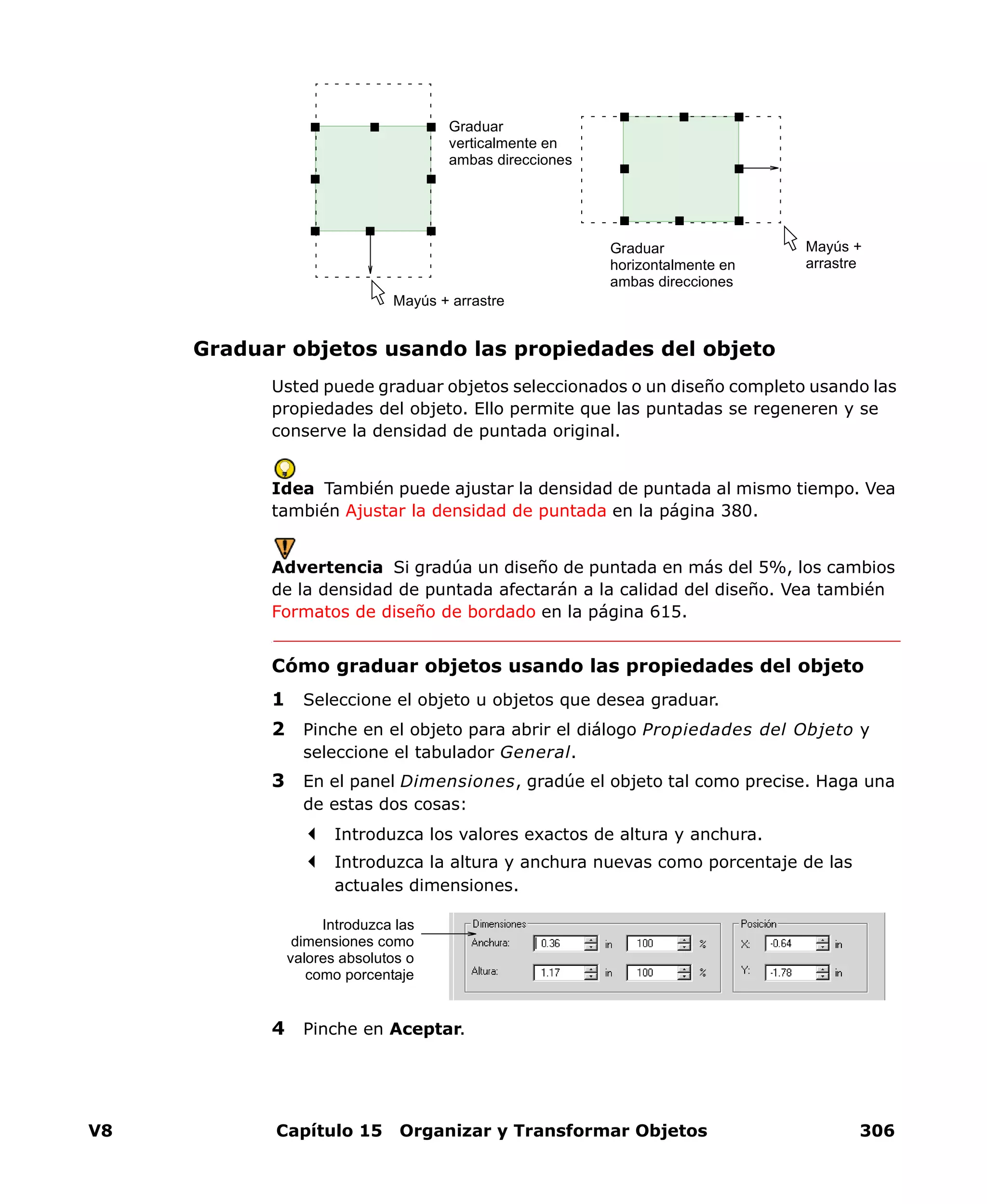 V8 Capítulo 15 Organizar y Transformar Objetos 306
Graduar objetos usando las propiedades del objeto
Usted puede graduar objetos seleccionados o un diseño completo usando las
propiedades del objeto. Ello permite que las puntadas se regeneren y se
conserve la densidad de puntada original.
Idea También puede ajustar la densidad de puntada al mismo tiempo. Vea
también Ajustar la densidad de puntada en la página 380.
Advertencia Si gradúa un diseño de puntada en más del 5%, los cambios
de la densidad de puntada afectarán a la calidad del diseño. Vea también
Formatos de diseño de bordado en la página 615.
Cómo graduar objetos usando las propiedades del objeto
1 Seleccione el objeto u objetos que desea graduar.
2 Pinche en el objeto para abrir el diálogo Propiedades del Objeto y
seleccione el tabulador General.
3 En el panel Dimensiones, gradúe el objeto tal como precise. Haga una
de estas dos cosas:
Introduzca los valores exactos de altura y anchura.
Introduzca la altura y anchura nuevas como porcentaje de las
actuales dimensiones.
4 Pinche en Aceptar.
Mayús + arrastre
Graduar
verticalmente en
ambas direcciones
Graduar
horizontalmente en
ambas direcciones
Mayús +
arrastre
Introduzca las
dimensiones como
valores absolutos o
como porcentaje
 
