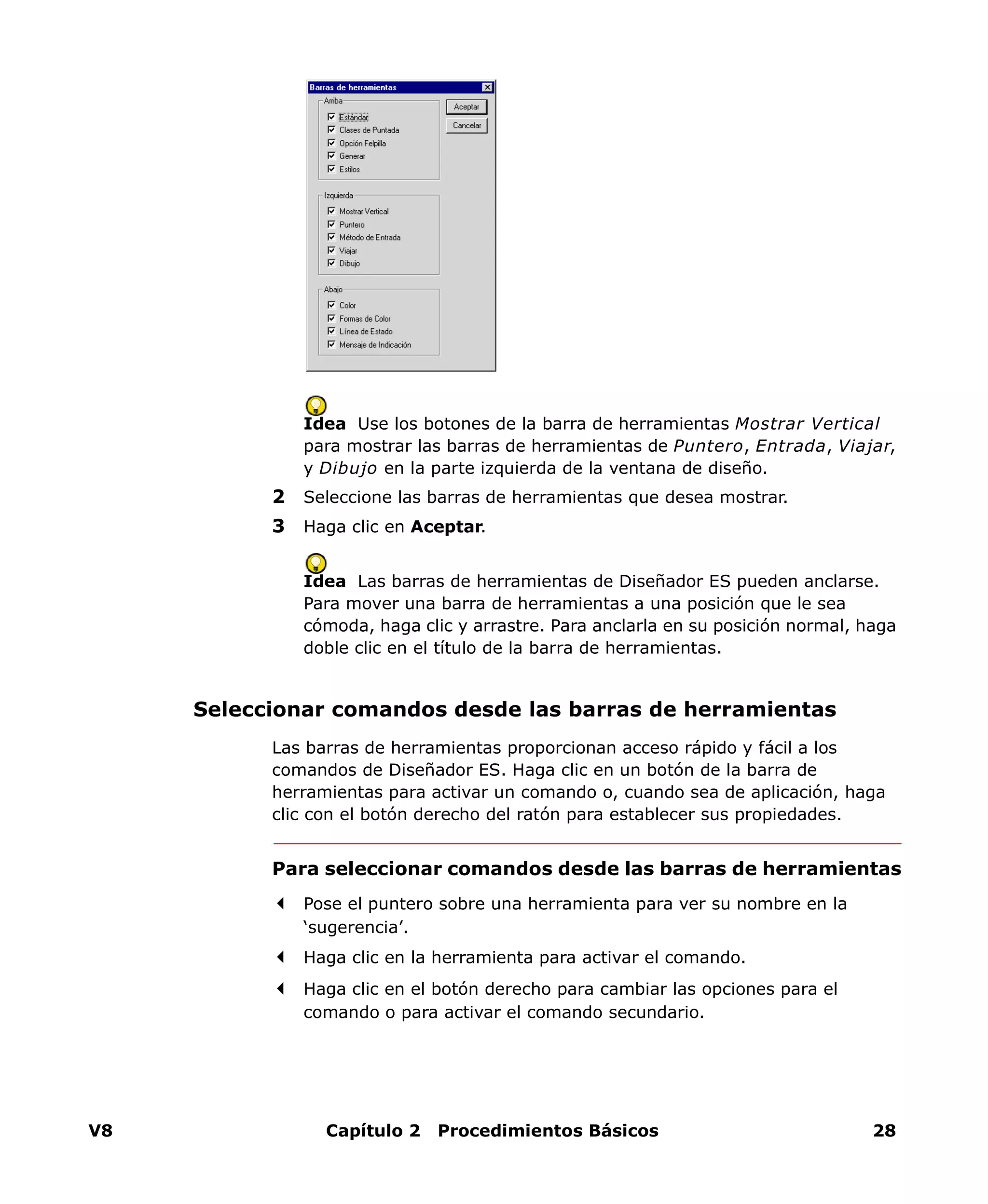 V8 Capítulo 2 Procedimientos Básicos 28
Idea Use los botones de la barra de herramientas Mostrar Vertical
para mostrar las barras de herramientas de Puntero, Entrada, Viajar,
y Dibujo en la parte izquierda de la ventana de diseño.
2 Seleccione las barras de herramientas que desea mostrar.
3 Haga clic en Aceptar.
Idea Las barras de herramientas de Diseñador ES pueden anclarse.
Para mover una barra de herramientas a una posición que le sea
cómoda, haga clic y arrastre. Para anclarla en su posición normal, haga
doble clic en el título de la barra de herramientas.
Seleccionar comandos desde las barras de herramientas
Las barras de herramientas proporcionan acceso rápido y fácil a los
comandos de Diseñador ES. Haga clic en un botón de la barra de
herramientas para activar un comando o, cuando sea de aplicación, haga
clic con el botón derecho del ratón para establecer sus propiedades.
Para seleccionar comandos desde las barras de herramientas
Pose el puntero sobre una herramienta para ver su nombre en la
‘sugerencia’.
Haga clic en la herramienta para activar el comando.
Haga clic en el botón derecho para cambiar las opciones para el
comando o para activar el comando secundario.
 