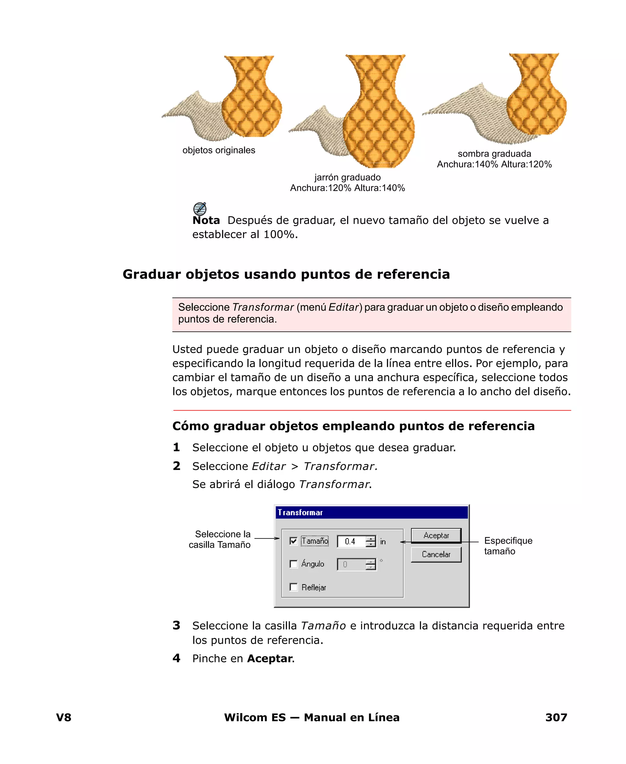 V8 Wilcom ES — Manual en Línea 307
Nota Después de graduar, el nuevo tamaño del objeto se vuelve a
establecer al 100%.
Graduar objetos usando puntos de referencia
Usted puede graduar un objeto o diseño marcando puntos de referencia y
especificando la longitud requerida de la línea entre ellos. Por ejemplo, para
cambiar el tamaño de un diseño a una anchura específica, seleccione todos
los objetos, marque entonces los puntos de referencia a lo ancho del diseño.
Cómo graduar objetos empleando puntos de referencia
1 Seleccione el objeto u objetos que desea graduar.
2 Seleccione Editar > Transformar.
Se abrirá el diálogo Transformar.
3 Seleccione la casilla Tamaño e introduzca la distancia requerida entre
los puntos de referencia.
4 Pinche en Aceptar.
objetos originales
jarrón graduado
Anchura:120% Altura:140%
sombra graduada
Anchura:140% Altura:120%
Seleccione Transformar (menú Editar) para graduar un objeto o diseño empleando
puntos de referencia.
Seleccione la
casilla Tamaño Especifique
tamaño
 