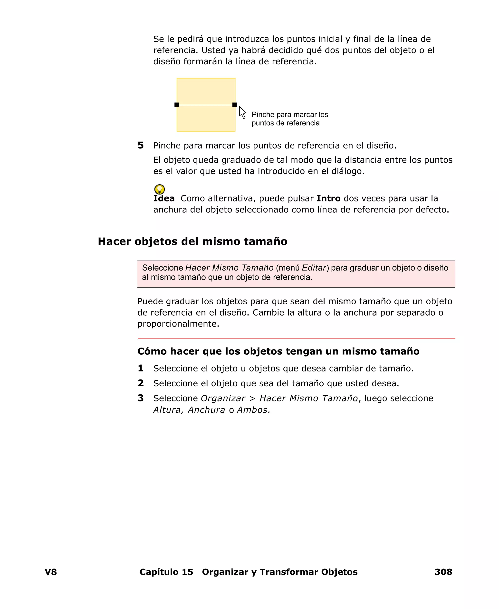 V8 Capítulo 15 Organizar y Transformar Objetos 308
Se le pedirá que introduzca los puntos inicial y final de la línea de
referencia. Usted ya habrá decidido qué dos puntos del objeto o el
diseño formarán la línea de referencia.
5 Pinche para marcar los puntos de referencia en el diseño.
El objeto queda graduado de tal modo que la distancia entre los puntos
es el valor que usted ha introducido en el diálogo.
Idea Como alternativa, puede pulsar Intro dos veces para usar la
anchura del objeto seleccionado como línea de referencia por defecto.
Hacer objetos del mismo tamaño
Puede graduar los objetos para que sean del mismo tamaño que un objeto
de referencia en el diseño. Cambie la altura o la anchura por separado o
proporcionalmente.
Cómo hacer que los objetos tengan un mismo tamaño
1 Seleccione el objeto u objetos que desea cambiar de tamaño.
2 Seleccione el objeto que sea del tamaño que usted desea.
3 Seleccione Organizar > Hacer Mismo Tamaño, luego seleccione
Altura, Anchura o Ambos.
Pinche para marcar los
puntos de referencia
Seleccione Hacer Mismo Tamaño (menú Editar) para graduar un objeto o diseño
al mismo tamaño que un objeto de referencia.
 