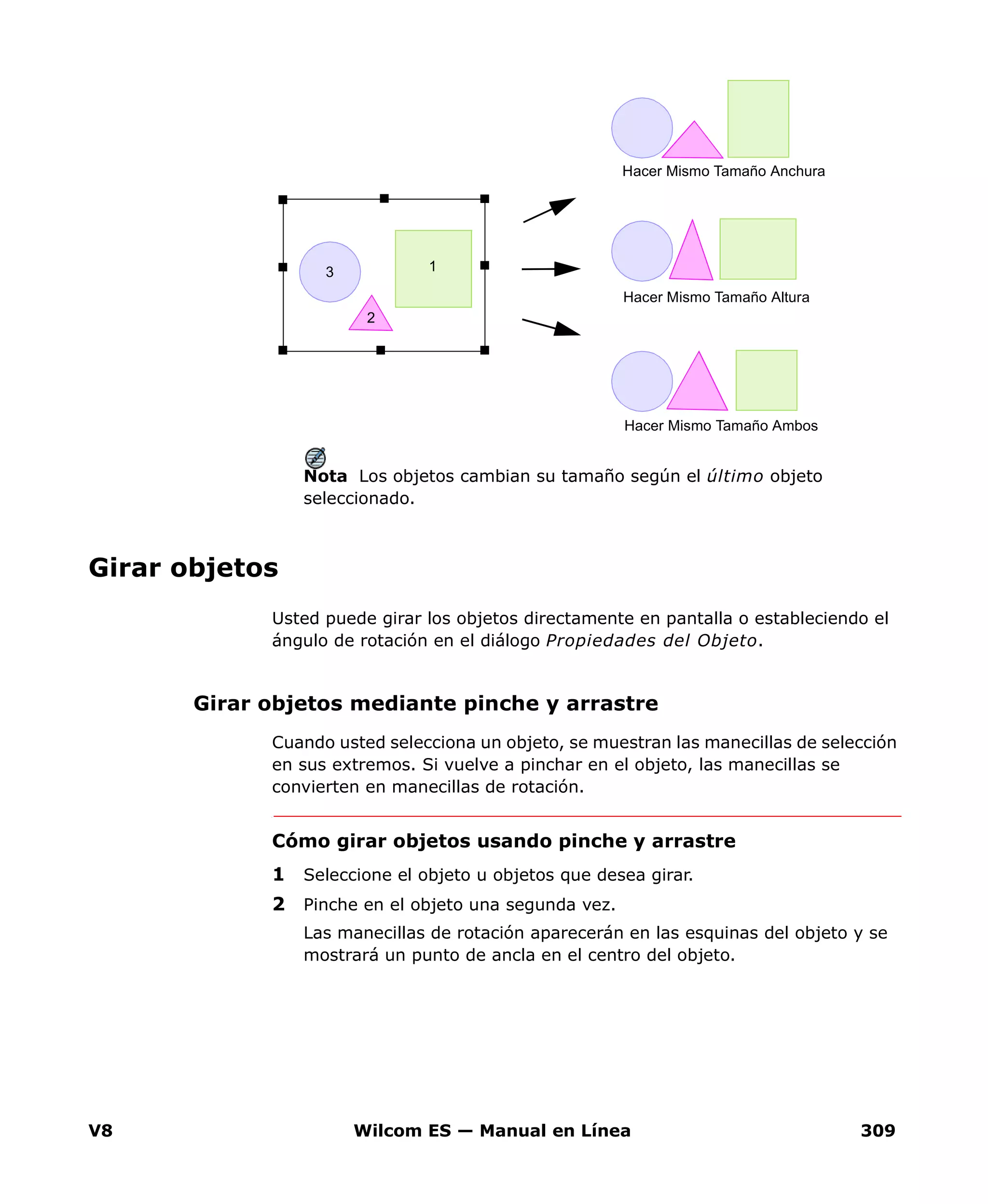 V8 Wilcom ES — Manual en Línea 309
Nota Los objetos cambian su tamaño según el último objeto
seleccionado.
Girar objetos
Usted puede girar los objetos directamente en pantalla o estableciendo el
ángulo de rotación en el diálogo Propiedades del Objeto.
Girar objetos mediante pinche y arrastre
Cuando usted selecciona un objeto, se muestran las manecillas de selección
en sus extremos. Si vuelve a pinchar en el objeto, las manecillas se
convierten en manecillas de rotación.
Cómo girar objetos usando pinche y arrastre
1 Seleccione el objeto u objetos que desea girar.
2 Pinche en el objeto una segunda vez.
Las manecillas de rotación aparecerán en las esquinas del objeto y se
mostrará un punto de ancla en el centro del objeto.
Hacer Mismo Tamaño Anchura
Hacer Mismo Tamaño Altura
Hacer Mismo Tamaño Ambos
2
3 1
 