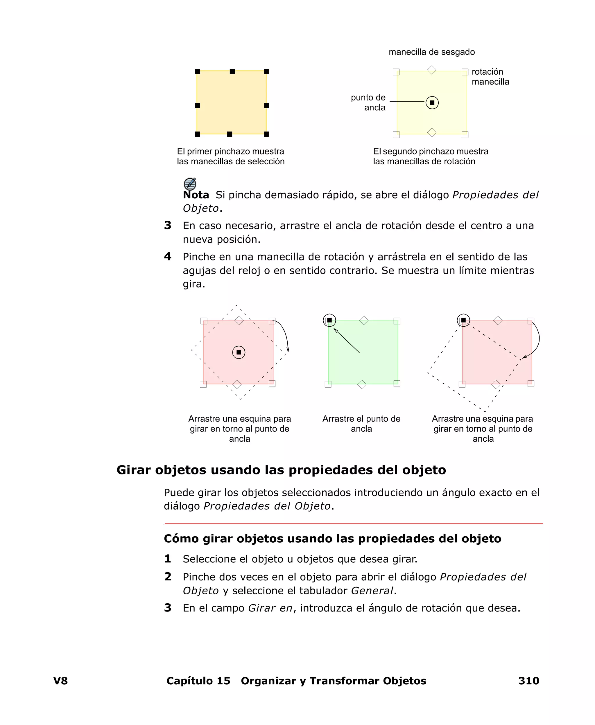 V8 Capítulo 15 Organizar y Transformar Objetos 310
Nota Si pincha demasiado rápido, se abre el diálogo Propiedades del
Objeto.
3 En caso necesario, arrastre el ancla de rotación desde el centro a una
nueva posición.
4 Pinche en una manecilla de rotación y arrástrela en el sentido de las
agujas del reloj o en sentido contrario. Se muestra un límite mientras
gira.
Girar objetos usando las propiedades del objeto
Puede girar los objetos seleccionados introduciendo un ángulo exacto en el
diálogo Propiedades del Objeto.
Cómo girar objetos usando las propiedades del objeto
1 Seleccione el objeto u objetos que desea girar.
2 Pinche dos veces en el objeto para abrir el diálogo Propiedades del
Objeto y seleccione el tabulador General.
3 En el campo Girar en, introduzca el ángulo de rotación que desea.
El primer pinchazo muestra
las manecillas de selección
El segundo pinchazo muestra
las manecillas de rotación
punto de
ancla
manecilla de sesgado
rotación
manecilla
Arrastre una esquina para
girar en torno al punto de
ancla
Arrastre el punto de
ancla
Arrastre una esquina para
girar en torno al punto de
ancla
 