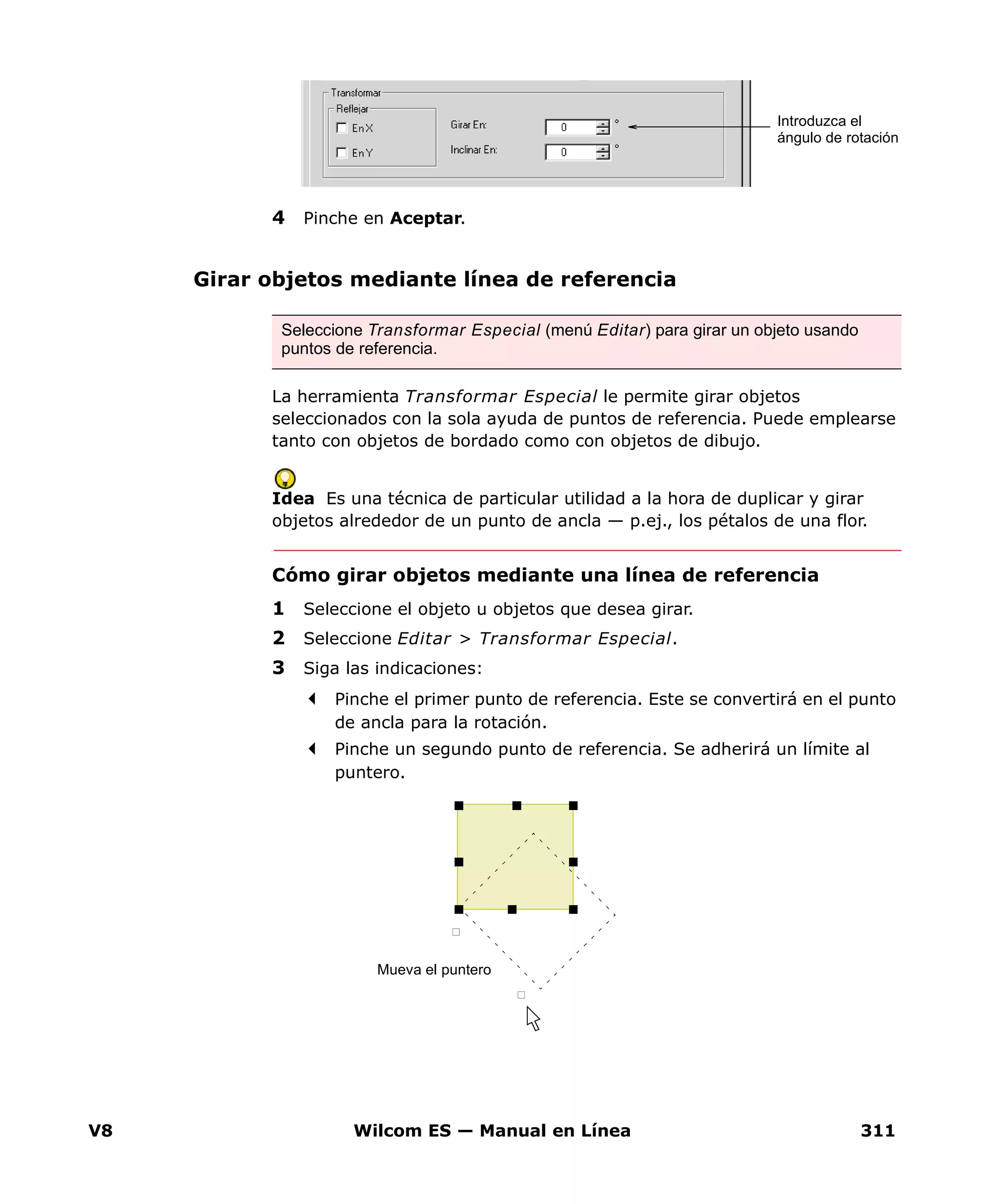 V8 Wilcom ES — Manual en Línea 311
4 Pinche en Aceptar.
Girar objetos mediante línea de referencia
La herramienta Transformar Especial le permite girar objetos
seleccionados con la sola ayuda de puntos de referencia. Puede emplearse
tanto con objetos de bordado como con objetos de dibujo.
Idea Es una técnica de particular utilidad a la hora de duplicar y girar
objetos alrededor de un punto de ancla — p.ej., los pétalos de una flor.
Cómo girar objetos mediante una línea de referencia
1 Seleccione el objeto u objetos que desea girar.
2 Seleccione Editar > Transformar Especial.
3 Siga las indicaciones:
Pinche el primer punto de referencia. Este se convertirá en el punto
de ancla para la rotación.
Pinche un segundo punto de referencia. Se adherirá un límite al
puntero.
Introduzca el
ángulo de rotación
Seleccione Transformar Especial (menú Editar) para girar un objeto usando
puntos de referencia.
Mueva el puntero
 