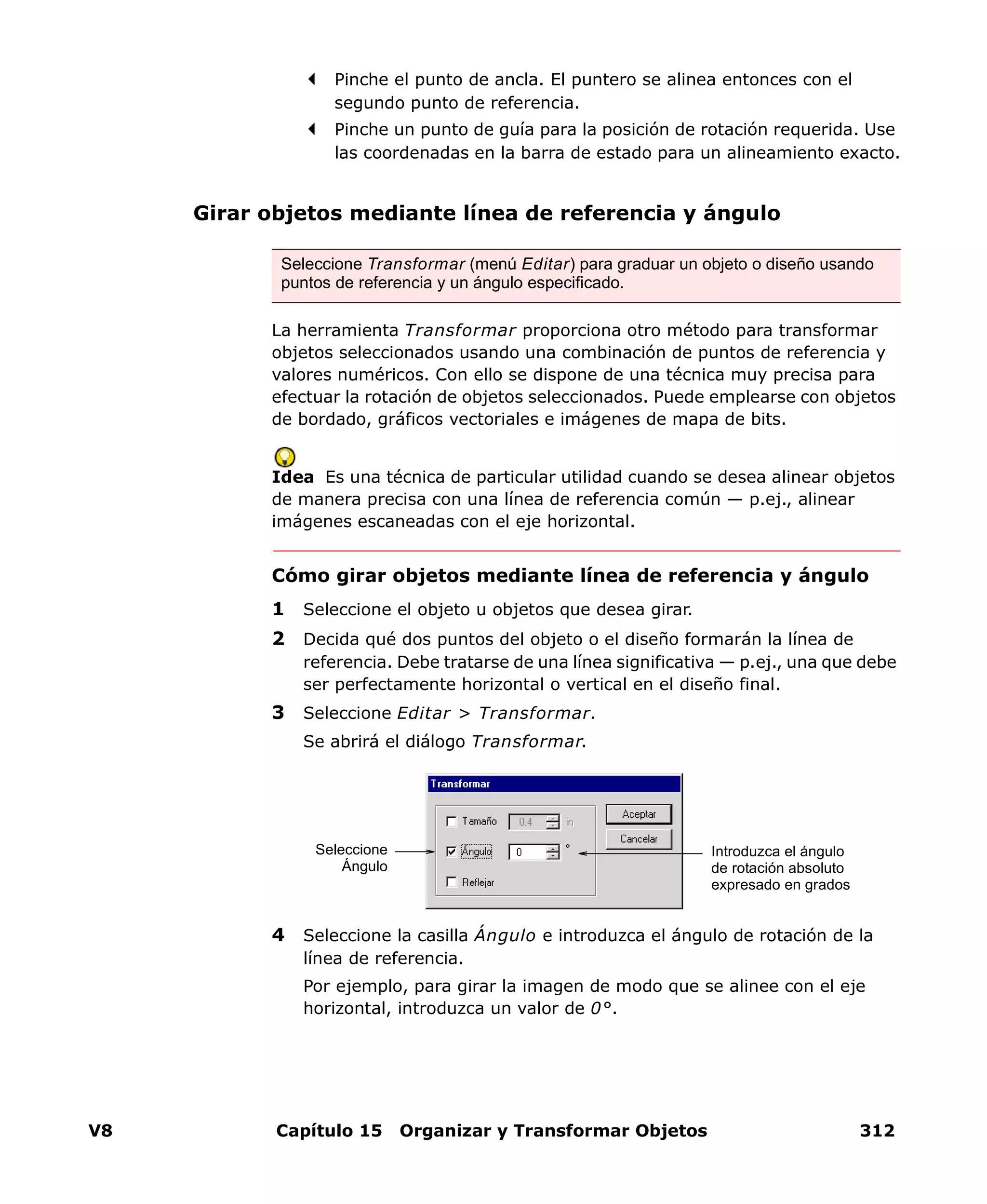 V8 Capítulo 15 Organizar y Transformar Objetos 312
Pinche el punto de ancla. El puntero se alinea entonces con el
segundo punto de referencia.
Pinche un punto de guía para la posición de rotación requerida. Use
las coordenadas en la barra de estado para un alineamiento exacto.
Girar objetos mediante línea de referencia y ángulo
La herramienta Transformar proporciona otro método para transformar
objetos seleccionados usando una combinación de puntos de referencia y
valores numéricos. Con ello se dispone de una técnica muy precisa para
efectuar la rotación de objetos seleccionados. Puede emplearse con objetos
de bordado, gráficos vectoriales e imágenes de mapa de bits.
Idea Es una técnica de particular utilidad cuando se desea alinear objetos
de manera precisa con una línea de referencia común — p.ej., alinear
imágenes escaneadas con el eje horizontal.
Cómo girar objetos mediante línea de referencia y ángulo
1 Seleccione el objeto u objetos que desea girar.
2 Decida qué dos puntos del objeto o el diseño formarán la línea de
referencia. Debe tratarse de una línea significativa — p.ej., una que debe
ser perfectamente horizontal o vertical en el diseño final.
3 Seleccione Editar > Transformar.
Se abrirá el diálogo Transformar.
4 Seleccione la casilla Ángulo e introduzca el ángulo de rotación de la
línea de referencia.
Por ejemplo, para girar la imagen de modo que se alinee con el eje
horizontal, introduzca un valor de 0°.
Seleccione Transformar (menú Editar) para graduar un objeto o diseño usando
puntos de referencia y un ángulo especificado.
Seleccione
Ángulo
Introduzca el ángulo
de rotación absoluto
expresado en grados
 