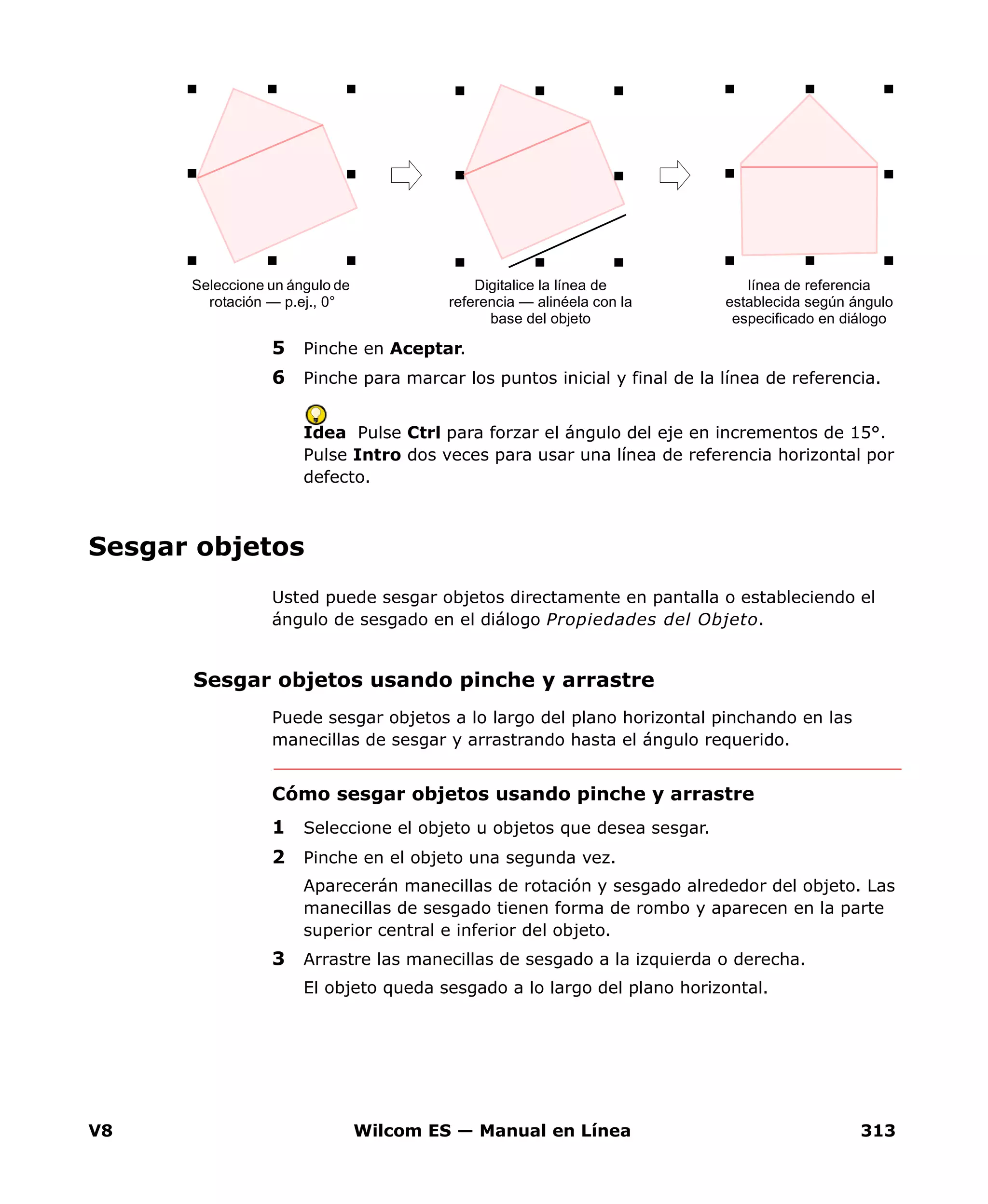 V8 Wilcom ES — Manual en Línea 313
5 Pinche en Aceptar.
6 Pinche para marcar los puntos inicial y final de la línea de referencia.
Idea Pulse Ctrl para forzar el ángulo del eje en incrementos de 15°.
Pulse Intro dos veces para usar una línea de referencia horizontal por
defecto.
Sesgar objetos
Usted puede sesgar objetos directamente en pantalla o estableciendo el
ángulo de sesgado en el diálogo Propiedades del Objeto.
Sesgar objetos usando pinche y arrastre
Puede sesgar objetos a lo largo del plano horizontal pinchando en las
manecillas de sesgar y arrastrando hasta el ángulo requerido.
Cómo sesgar objetos usando pinche y arrastre
1 Seleccione el objeto u objetos que desea sesgar.
2 Pinche en el objeto una segunda vez.
Aparecerán manecillas de rotación y sesgado alrededor del objeto. Las
manecillas de sesgado tienen forma de rombo y aparecen en la parte
superior central e inferior del objeto.
3 Arrastre las manecillas de sesgado a la izquierda o derecha.
El objeto queda sesgado a lo largo del plano horizontal.
Seleccione un ángulo de
rotación — p.ej., 0°
línea de referencia
establecida según ángulo
especificado en diálogo
Digitalice la línea de
referencia — alinéela con la
base del objeto
 