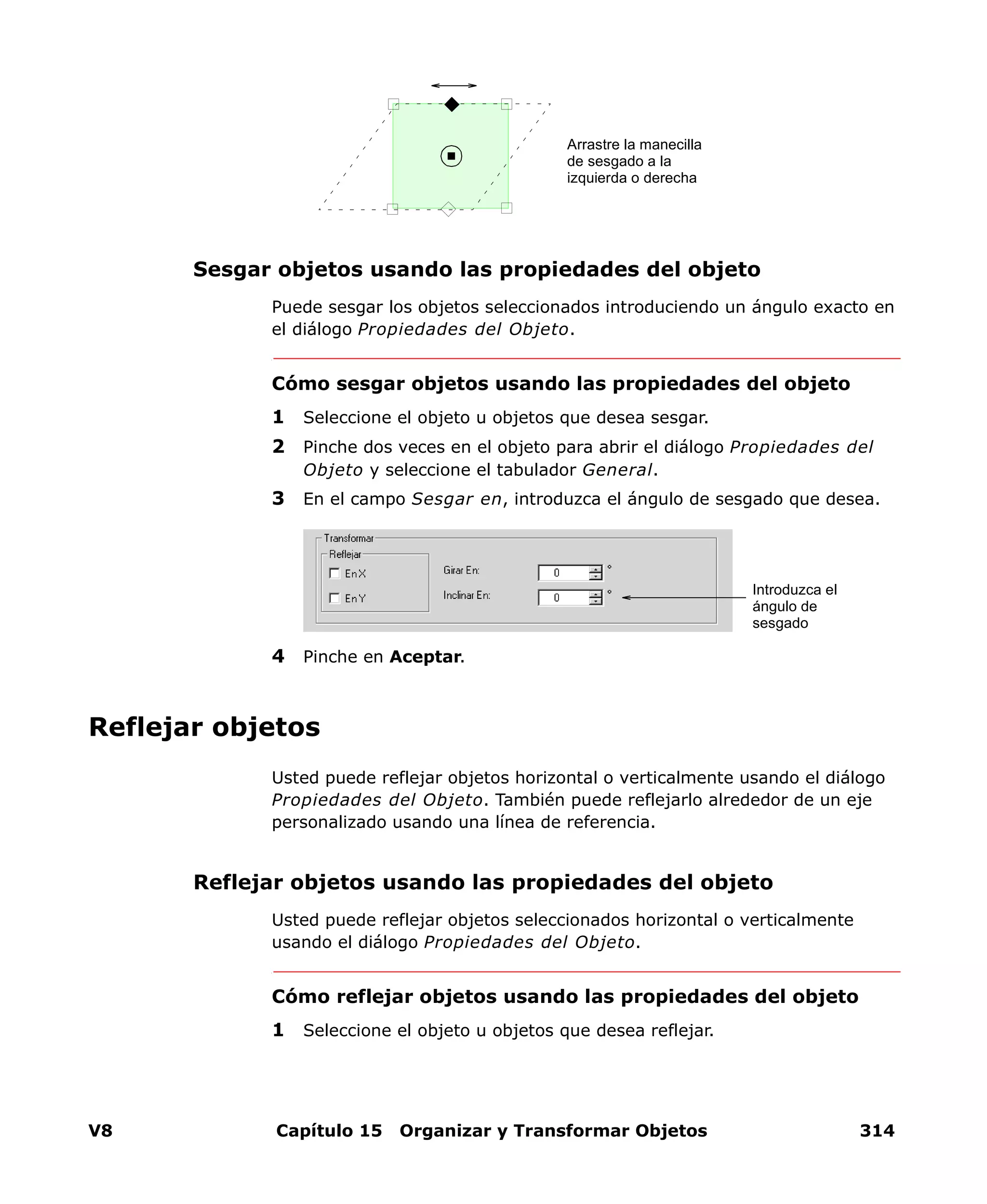 V8 Capítulo 15 Organizar y Transformar Objetos 314
Sesgar objetos usando las propiedades del objeto
Puede sesgar los objetos seleccionados introduciendo un ángulo exacto en
el diálogo Propiedades del Objeto.
Cómo sesgar objetos usando las propiedades del objeto
1 Seleccione el objeto u objetos que desea sesgar.
2 Pinche dos veces en el objeto para abrir el diálogo Propiedades del
Objeto y seleccione el tabulador General.
3 En el campo Sesgar en, introduzca el ángulo de sesgado que desea.
4 Pinche en Aceptar.
Reflejar objetos
Usted puede reflejar objetos horizontal o verticalmente usando el diálogo
Propiedades del Objeto. También puede reflejarlo alrededor de un eje
personalizado usando una línea de referencia.
Reflejar objetos usando las propiedades del objeto
Usted puede reflejar objetos seleccionados horizontal o verticalmente
usando el diálogo Propiedades del Objeto.
Cómo reflejar objetos usando las propiedades del objeto
1 Seleccione el objeto u objetos que desea reflejar.
Arrastre la manecilla
de sesgado a la
izquierda o derecha
Introduzca el
ángulo de
sesgado
 