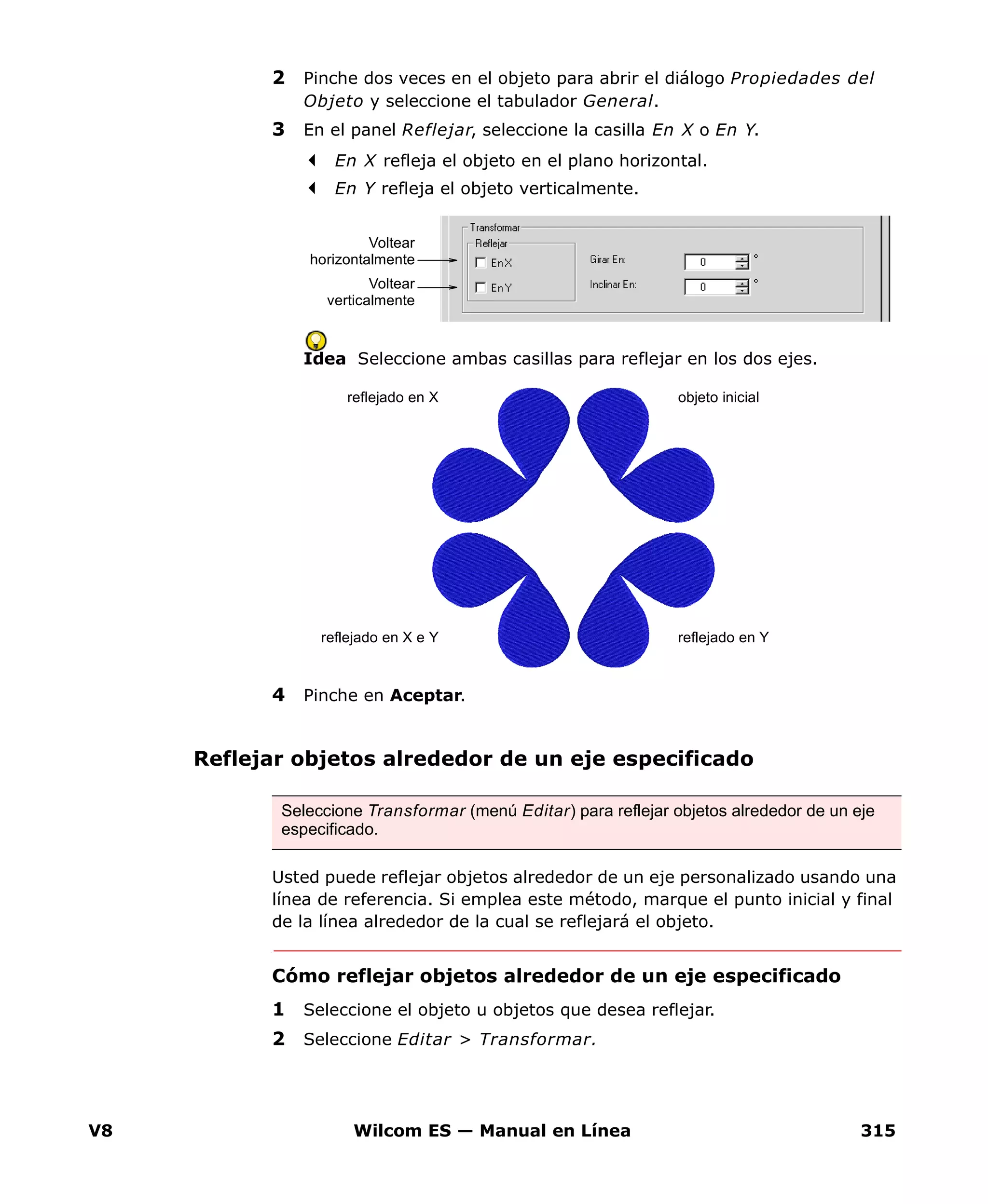 V8 Wilcom ES — Manual en Línea 315
2 Pinche dos veces en el objeto para abrir el diálogo Propiedades del
Objeto y seleccione el tabulador General.
3 En el panel Reflejar, seleccione la casilla En X o En Y.
En X refleja el objeto en el plano horizontal.
En Y refleja el objeto verticalmente.
Idea Seleccione ambas casillas para reflejar en los dos ejes.
4 Pinche en Aceptar.
Reflejar objetos alrededor de un eje especificado
Usted puede reflejar objetos alrededor de un eje personalizado usando una
línea de referencia. Si emplea este método, marque el punto inicial y final
de la línea alrededor de la cual se reflejará el objeto.
Cómo reflejar objetos alrededor de un eje especificado
1 Seleccione el objeto u objetos que desea reflejar.
2 Seleccione Editar > Transformar.
Voltear
horizontalmente
Voltear
verticalmente
reflejado en Yreflejado en X e Y
reflejado en X objeto inicial
Seleccione Transformar (menú Editar) para reflejar objetos alrededor de un eje
especificado.
 