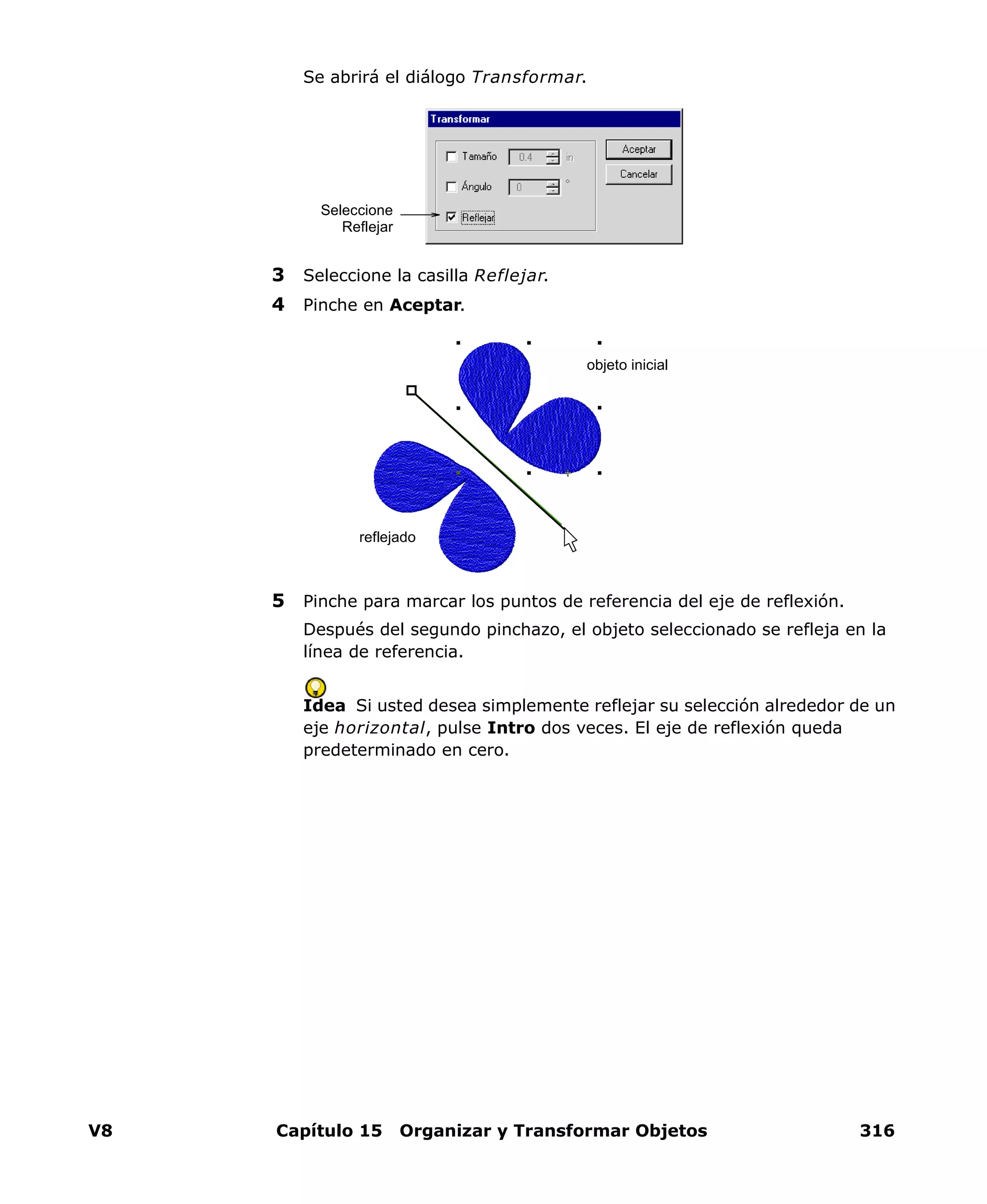 V8 Capítulo 15 Organizar y Transformar Objetos 316
Se abrirá el diálogo Transformar.
3 Seleccione la casilla Reflejar.
4 Pinche en Aceptar.
5 Pinche para marcar los puntos de referencia del eje de reflexión.
Después del segundo pinchazo, el objeto seleccionado se refleja en la
línea de referencia.
Idea Si usted desea simplemente reflejar su selección alrededor de un
eje horizontal, pulse Intro dos veces. El eje de reflexión queda
predeterminado en cero.
Seleccione
Reflejar
reflejado
objeto inicial
 