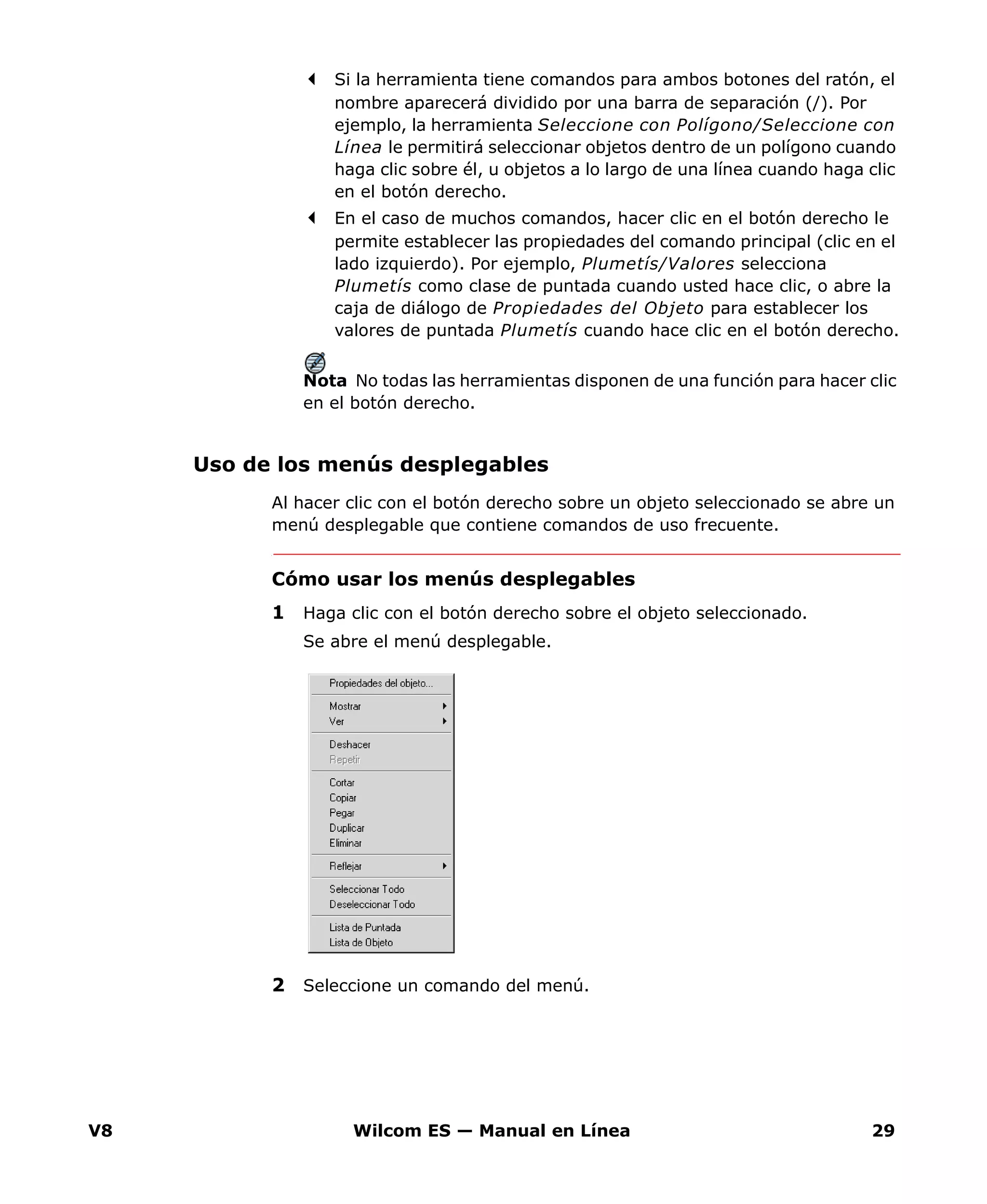 V8 Wilcom ES — Manual en Línea 29
Si la herramienta tiene comandos para ambos botones del ratón, el
nombre aparecerá dividido por una barra de separación (/). Por
ejemplo, la herramienta Seleccione con Polígono/Seleccione con
Línea le permitirá seleccionar objetos dentro de un polígono cuando
haga clic sobre él, u objetos a lo largo de una línea cuando haga clic
en el botón derecho.
En el caso de muchos comandos, hacer clic en el botón derecho le
permite establecer las propiedades del comando principal (clic en el
lado izquierdo). Por ejemplo, Plumetís/Valores selecciona
Plumetís como clase de puntada cuando usted hace clic, o abre la
caja de diálogo de Propiedades del Objeto para establecer los
valores de puntada Plumetís cuando hace clic en el botón derecho.
Nota No todas las herramientas disponen de una función para hacer clic
en el botón derecho.
Uso de los menús desplegables
Al hacer clic con el botón derecho sobre un objeto seleccionado se abre un
menú desplegable que contiene comandos de uso frecuente.
Cómo usar los menús desplegables
1 Haga clic con el botón derecho sobre el objeto seleccionado.
Se abre el menú desplegable.
2 Seleccione un comando del menú.
 