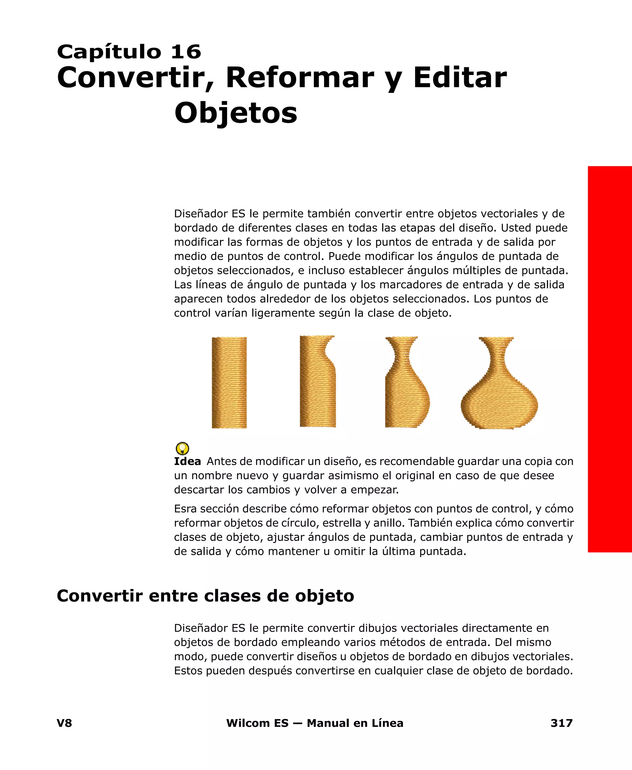 V8 Wilcom ES — Manual en Línea 317
Capítulo 16
Convertir, Reformar y Editar
Objetos
Diseñador ES le permite también convertir entre objetos vectoriales y de
bordado de diferentes clases en todas las etapas del diseño. Usted puede
modificar las formas de objetos y los puntos de entrada y de salida por
medio de puntos de control. Puede modificar los ángulos de puntada de
objetos seleccionados, e incluso establecer ángulos múltiples de puntada.
Las líneas de ángulo de puntada y los marcadores de entrada y de salida
aparecen todos alrededor de los objetos seleccionados. Los puntos de
control varían ligeramente según la clase de objeto.
Idea Antes de modificar un diseño, es recomendable guardar una copia con
un nombre nuevo y guardar asimismo el original en caso de que desee
descartar los cambios y volver a empezar.
Esra sección describe cómo reformar objetos con puntos de control, y cómo
reformar objetos de círculo, estrella y anillo. También explica cómo convertir
clases de objeto, ajustar ángulos de puntada, cambiar puntos de entrada y
de salida y cómo mantener u omitir la última puntada.
Convertir entre clases de objeto
Diseñador ES le permite convertir dibujos vectoriales directamente en
objetos de bordado empleando varios métodos de entrada. Del mismo
modo, puede convertir diseños u objetos de bordado en dibujos vectoriales.
Estos pueden después convertirse en cualquier clase de objeto de bordado.
 