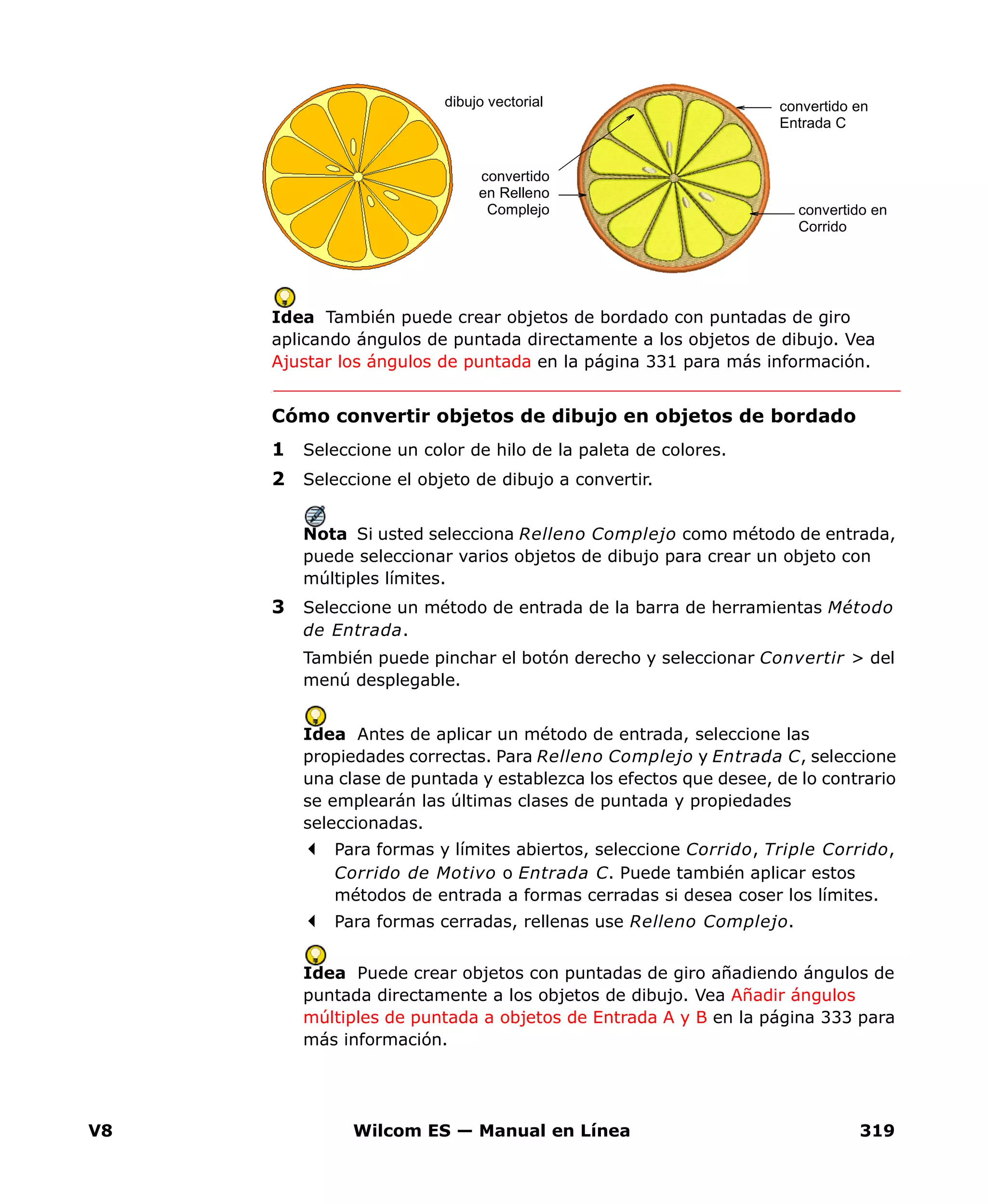 V8 Wilcom ES — Manual en Línea 319
Idea También puede crear objetos de bordado con puntadas de giro
aplicando ángulos de puntada directamente a los objetos de dibujo. Vea
Ajustar los ángulos de puntada en la página 331 para más información.
Cómo convertir objetos de dibujo en objetos de bordado
1 Seleccione un color de hilo de la paleta de colores.
2 Seleccione el objeto de dibujo a convertir.
Nota Si usted selecciona Relleno Complejo como método de entrada,
puede seleccionar varios objetos de dibujo para crear un objeto con
múltiples límites.
3 Seleccione un método de entrada de la barra de herramientas Método
de Entrada.
También puede pinchar el botón derecho y seleccionar Convertir > del
menú desplegable.
Idea Antes de aplicar un método de entrada, seleccione las
propiedades correctas. Para Relleno Complejo y Entrada C, seleccione
una clase de puntada y establezca los efectos que desee, de lo contrario
se emplearán las últimas clases de puntada y propiedades
seleccionadas.
Para formas y límites abiertos, seleccione Corrido, Triple Corrido,
Corrido de Motivo o Entrada C. Puede también aplicar estos
métodos de entrada a formas cerradas si desea coser los límites.
Para formas cerradas, rellenas use Relleno Complejo.
Idea Puede crear objetos con puntadas de giro añadiendo ángulos de
puntada directamente a los objetos de dibujo. Vea Añadir ángulos
múltiples de puntada a objetos de Entrada A y B en la página 333 para
más información.
dibujo vectorial
convertido
en Relleno
Complejo
convertido en
Entrada C
convertido en
Corrido
 