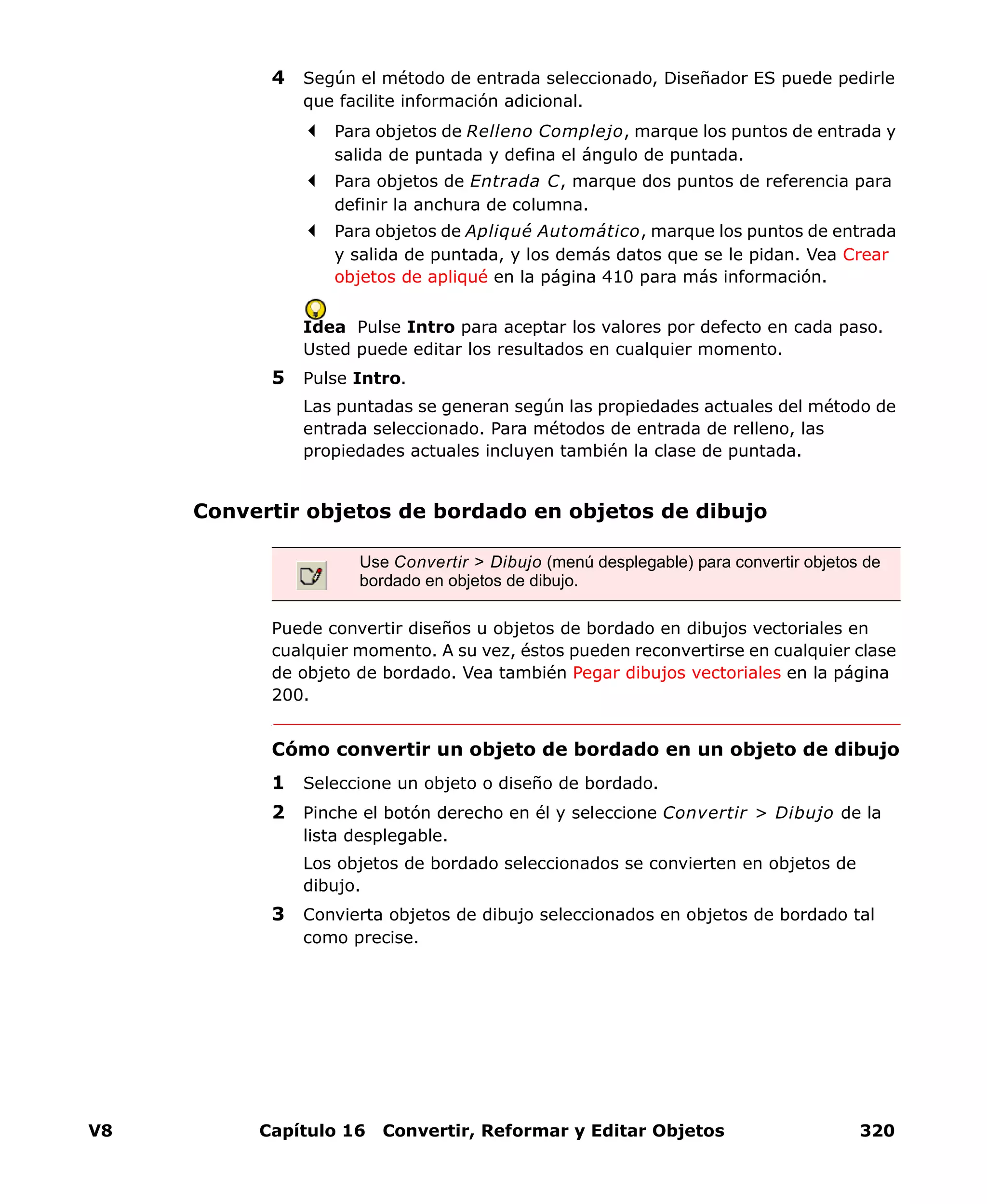 V8 Capítulo 16 Convertir, Reformar y Editar Objetos 320
4 Según el método de entrada seleccionado, Diseñador ES puede pedirle
que facilite información adicional.
Para objetos de Relleno Complejo, marque los puntos de entrada y
salida de puntada y defina el ángulo de puntada.
Para objetos de Entrada C, marque dos puntos de referencia para
definir la anchura de columna.
Para objetos de Apliqué Automático, marque los puntos de entrada
y salida de puntada, y los demás datos que se le pidan. Vea Crear
objetos de apliqué en la página 410 para más información.
Idea Pulse Intro para aceptar los valores por defecto en cada paso.
Usted puede editar los resultados en cualquier momento.
5 Pulse Intro.
Las puntadas se generan según las propiedades actuales del método de
entrada seleccionado. Para métodos de entrada de relleno, las
propiedades actuales incluyen también la clase de puntada.
Convertir objetos de bordado en objetos de dibujo
Puede convertir diseños u objetos de bordado en dibujos vectoriales en
cualquier momento. A su vez, éstos pueden reconvertirse en cualquier clase
de objeto de bordado. Vea también Pegar dibujos vectoriales en la página
200.
Cómo convertir un objeto de bordado en un objeto de dibujo
1 Seleccione un objeto o diseño de bordado.
2 Pinche el botón derecho en él y seleccione Convertir > Dibujo de la
lista desplegable.
Los objetos de bordado seleccionados se convierten en objetos de
dibujo.
3 Convierta objetos de dibujo seleccionados en objetos de bordado tal
como precise.
Use Convertir > Dibujo (menú desplegable) para convertir objetos de
bordado en objetos de dibujo.
 