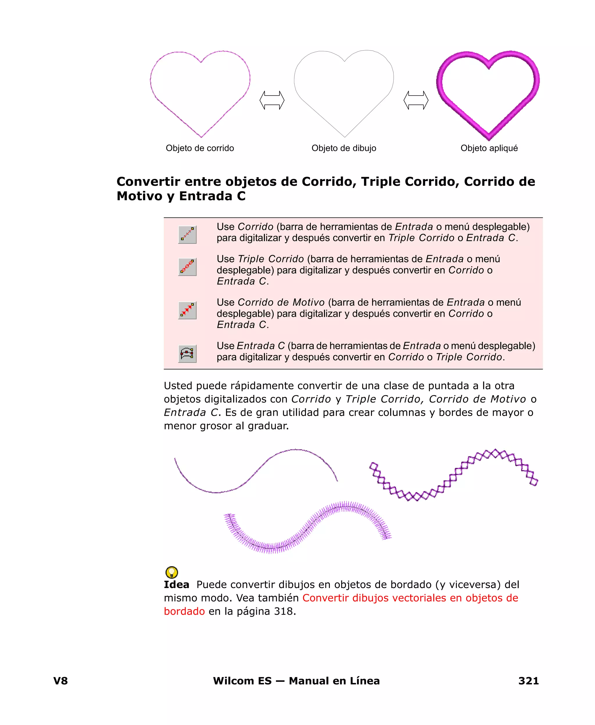 V8 Wilcom ES — Manual en Línea 321
Convertir entre objetos de Corrido, Triple Corrido, Corrido de
Motivo y Entrada C
Usted puede rápidamente convertir de una clase de puntada a la otra
objetos digitalizados con Corrido y Triple Corrido, Corrido de Motivo o
Entrada C. Es de gran utilidad para crear columnas y bordes de mayor o
menor grosor al graduar.
Idea Puede convertir dibujos en objetos de bordado (y viceversa) del
mismo modo. Vea también Convertir dibujos vectoriales en objetos de
bordado en la página 318.
Use Corrido (barra de herramientas de Entrada o menú desplegable)
para digitalizar y después convertir en Triple Corrido o Entrada C.
Use Triple Corrido (barra de herramientas de Entrada o menú
desplegable) para digitalizar y después convertir en Corrido o
Entrada C.
Use Corrido de Motivo (barra de herramientas de Entrada o menú
desplegable) para digitalizar y después convertir en Corrido o
Entrada C.
Use Entrada C (barra de herramientas de Entrada o menú desplegable)
para digitalizar y después convertir en Corrido o Triple Corrido.
Objeto de corrido Objeto de dibujo Objeto apliqué
 