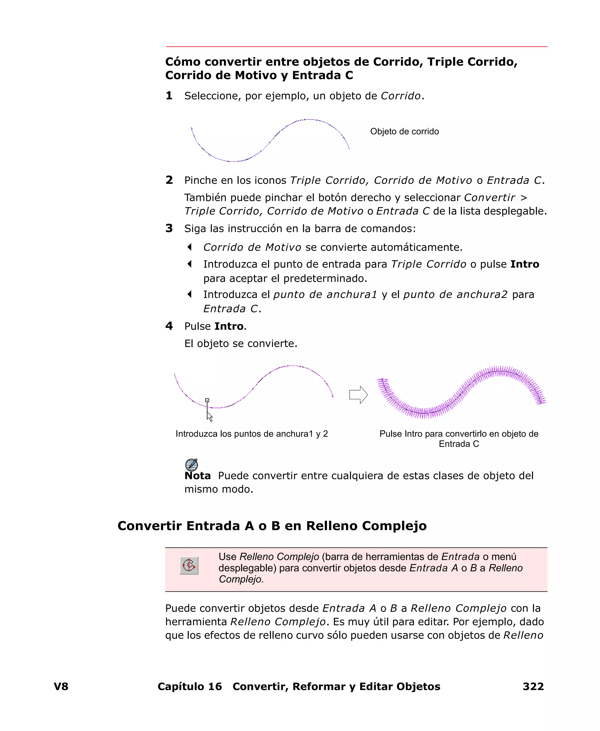 V8 Capítulo 16 Convertir, Reformar y Editar Objetos 322
Cómo convertir entre objetos de Corrido, Triple Corrido,
Corrido de Motivo y Entrada C
1 Seleccione, por ejemplo, un objeto de Corrido.
2 Pinche en los iconos Triple Corrido, Corrido de Motivo o Entrada C.
También puede pinchar el botón derecho y seleccionar Convertir >
Triple Corrido, Corrido de Motivo o Entrada C de la lista desplegable.
3 Siga las instrucción en la barra de comandos:
Corrido de Motivo se convierte automáticamente.
Introduzca el punto de entrada para Triple Corrido o pulse Intro
para aceptar el predeterminado.
Introduzca el punto de anchura1 y el punto de anchura2 para
Entrada C.
4 Pulse Intro.
El objeto se convierte.
Nota Puede convertir entre cualquiera de estas clases de objeto del
mismo modo.
Convertir Entrada A o B en Relleno Complejo
Puede convertir objetos desde Entrada A o B a Relleno Complejo con la
herramienta Relleno Complejo. Es muy útil para editar. Por ejemplo, dado
que los efectos de relleno curvo sólo pueden usarse con objetos de Relleno
Objeto de corrido
Introduzca los puntos de anchura1 y 2 Pulse Intro para convertirlo en objeto de
Entrada C
Use Relleno Complejo (barra de herramientas de Entrada o menú
desplegable) para convertir objetos desde Entrada A o B a Relleno
Complejo.
 