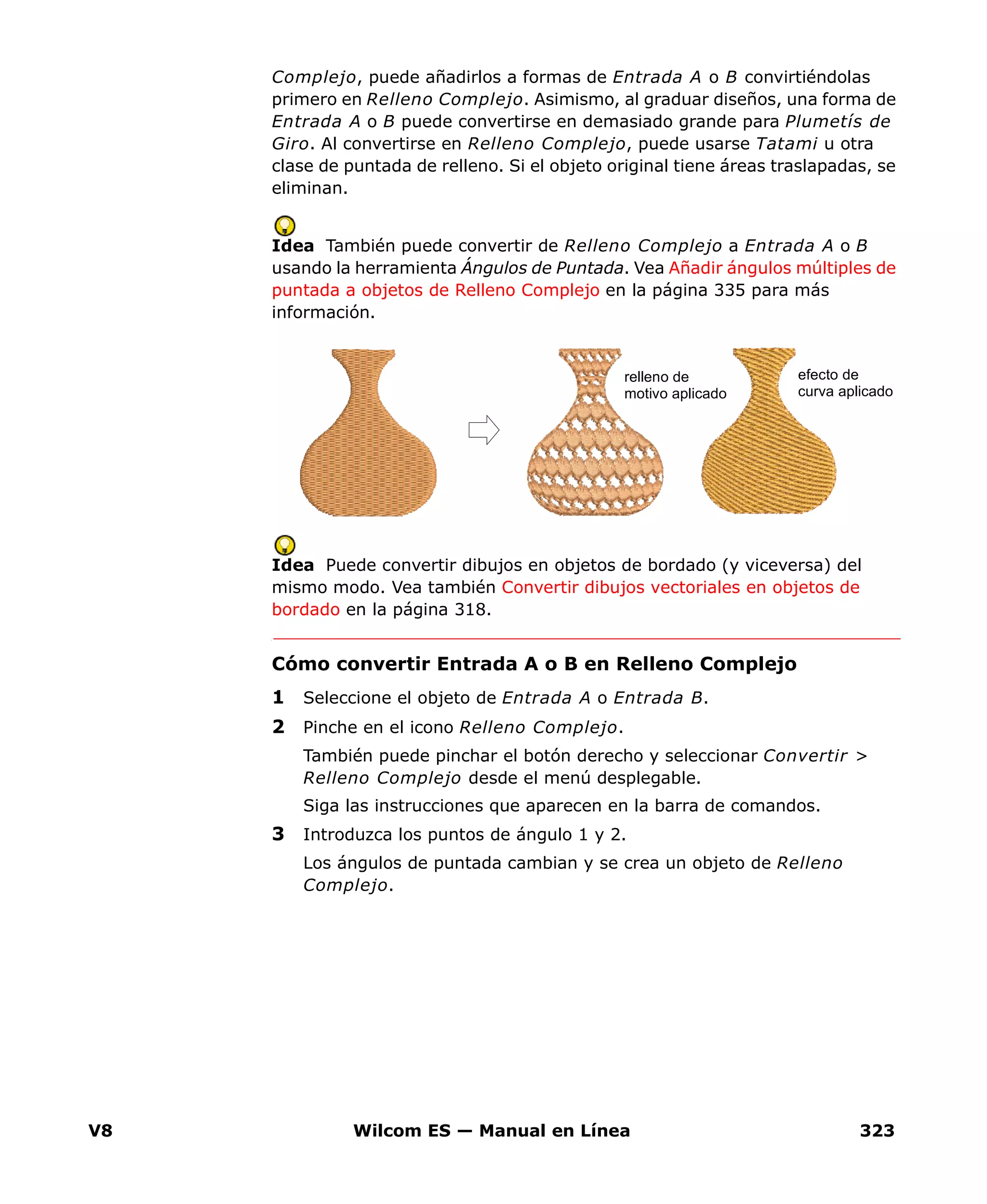 V8 Wilcom ES — Manual en Línea 323
Complejo, puede añadirlos a formas de Entrada A o B convirtiéndolas
primero en Relleno Complejo. Asimismo, al graduar diseños, una forma de
Entrada A o B puede convertirse en demasiado grande para Plumetís de
Giro. Al convertirse en Relleno Complejo, puede usarse Tatami u otra
clase de puntada de relleno. Si el objeto original tiene áreas traslapadas, se
eliminan.
Idea También puede convertir de Relleno Complejo a Entrada A o B
usando la herramienta Ángulos de Puntada. Vea Añadir ángulos múltiples de
puntada a objetos de Relleno Complejo en la página 335 para más
información.
Idea Puede convertir dibujos en objetos de bordado (y viceversa) del
mismo modo. Vea también Convertir dibujos vectoriales en objetos de
bordado en la página 318.
Cómo convertir Entrada A o B en Relleno Complejo
1 Seleccione el objeto de Entrada A o Entrada B.
2 Pinche en el icono Relleno Complejo.
También puede pinchar el botón derecho y seleccionar Convertir >
Relleno Complejo desde el menú desplegable.
Siga las instrucciones que aparecen en la barra de comandos.
3 Introduzca los puntos de ángulo 1 y 2.
Los ángulos de puntada cambian y se crea un objeto de Relleno
Complejo.
relleno de
motivo aplicado
efecto de
curva aplicado
 