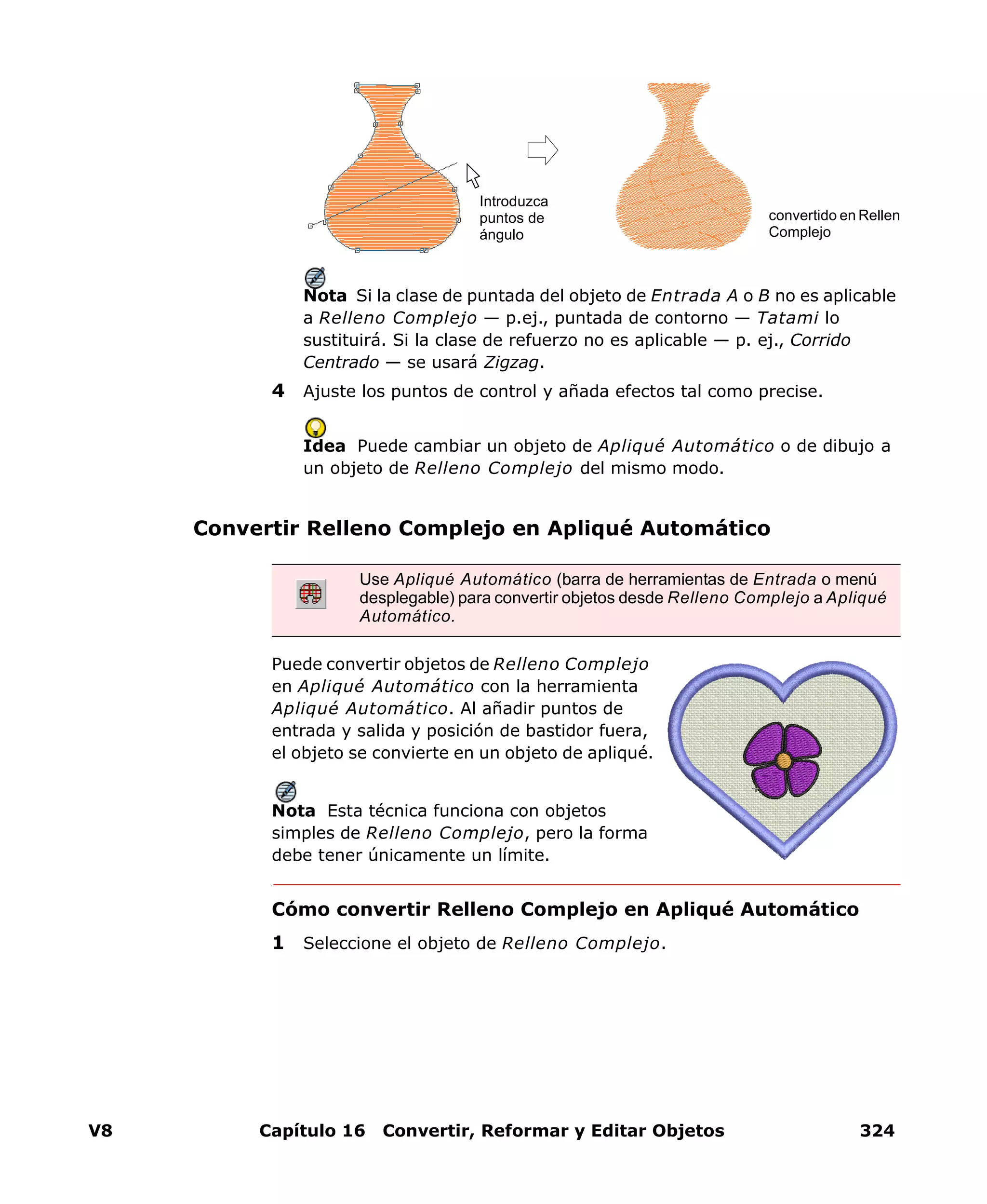 V8 Capítulo 16 Convertir, Reformar y Editar Objetos 324
Nota Si la clase de puntada del objeto de Entrada A o B no es aplicable
a Relleno Complejo — p.ej., puntada de contorno — Tatami lo
sustituirá. Si la clase de refuerzo no es aplicable — p. ej., Corrido
Centrado — se usará Zigzag.
4 Ajuste los puntos de control y añada efectos tal como precise.
Idea Puede cambiar un objeto de Apliqué Automático o de dibujo a
un objeto de Relleno Complejo del mismo modo.
Convertir Relleno Complejo en Apliqué Automático
Puede convertir objetos de Relleno Complejo
en Apliqué Automático con la herramienta
Apliqué Automático. Al añadir puntos de
entrada y salida y posición de bastidor fuera,
el objeto se convierte en un objeto de apliqué.
Nota Esta técnica funciona con objetos
simples de Relleno Complejo, pero la forma
debe tener únicamente un límite.
Cómo convertir Relleno Complejo en Apliqué Automático
1 Seleccione el objeto de Relleno Complejo.
Introduzca
puntos de
ángulo
convertido en Rellen
Complejo
Use Apliqué Automático (barra de herramientas de Entrada o menú
desplegable) para convertir objetos desde Relleno Complejo a Apliqué
Automático.
 