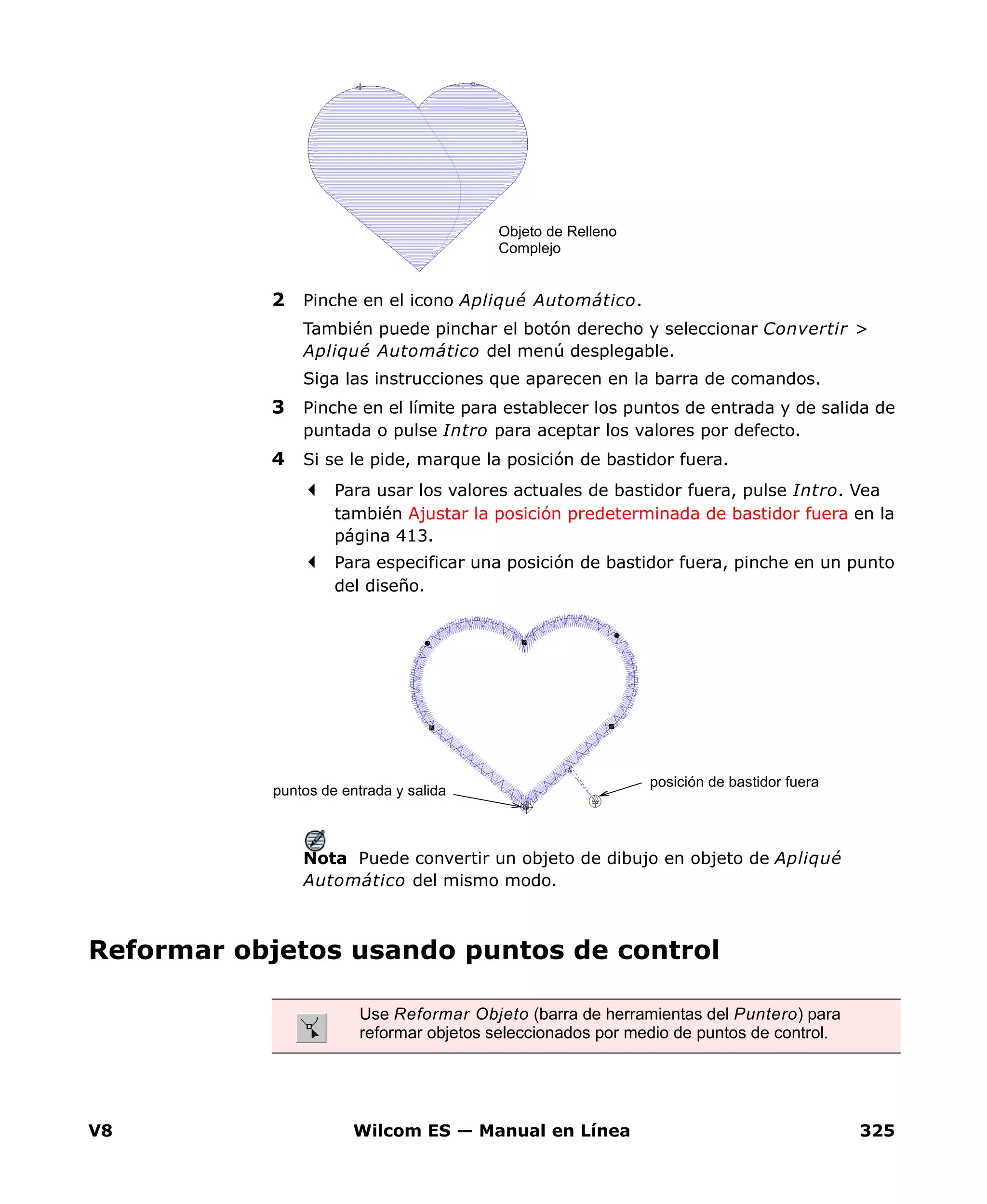 V8 Wilcom ES — Manual en Línea 325
2 Pinche en el icono Apliqué Automático.
También puede pinchar el botón derecho y seleccionar Convertir >
Apliqué Automático del menú desplegable.
Siga las instrucciones que aparecen en la barra de comandos.
3 Pinche en el límite para establecer los puntos de entrada y de salida de
puntada o pulse Intro para aceptar los valores por defecto.
4 Si se le pide, marque la posición de bastidor fuera.
Para usar los valores actuales de bastidor fuera, pulse Intro. Vea
también Ajustar la posición predeterminada de bastidor fuera en la
página 413.
Para especificar una posición de bastidor fuera, pinche en un punto
del diseño.
Nota Puede convertir un objeto de dibujo en objeto de Apliqué
Automático del mismo modo.
Reformar objetos usando puntos de control
Objeto de Relleno
Complejo
posición de bastidor fuera
puntos de entrada y salida
Use Reformar Objeto (barra de herramientas del Puntero) para
reformar objetos seleccionados por medio de puntos de control.
 