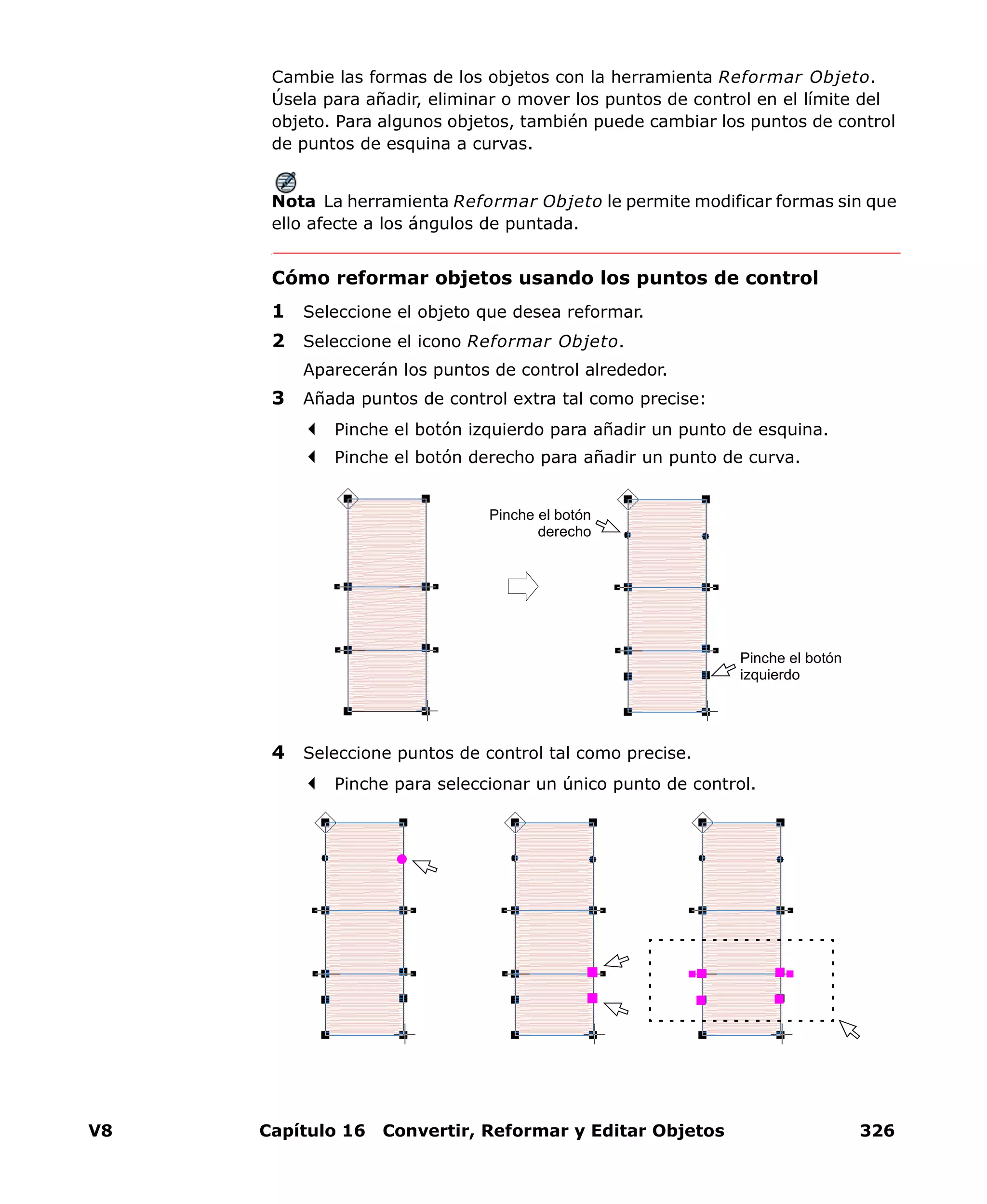 V8 Capítulo 16 Convertir, Reformar y Editar Objetos 326
Cambie las formas de los objetos con la herramienta Reformar Objeto.
Úsela para añadir, eliminar o mover los puntos de control en el límite del
objeto. Para algunos objetos, también puede cambiar los puntos de control
de puntos de esquina a curvas.
Nota La herramienta Reformar Objeto le permite modificar formas sin que
ello afecte a los ángulos de puntada.
Cómo reformar objetos usando los puntos de control
1 Seleccione el objeto que desea reformar.
2 Seleccione el icono Reformar Objeto.
Aparecerán los puntos de control alrededor.
3 Añada puntos de control extra tal como precise:
Pinche el botón izquierdo para añadir un punto de esquina.
Pinche el botón derecho para añadir un punto de curva.
4 Seleccione puntos de control tal como precise.
Pinche para seleccionar un único punto de control.
Pinche el botón
derecho
Pinche el botón
izquierdo
 