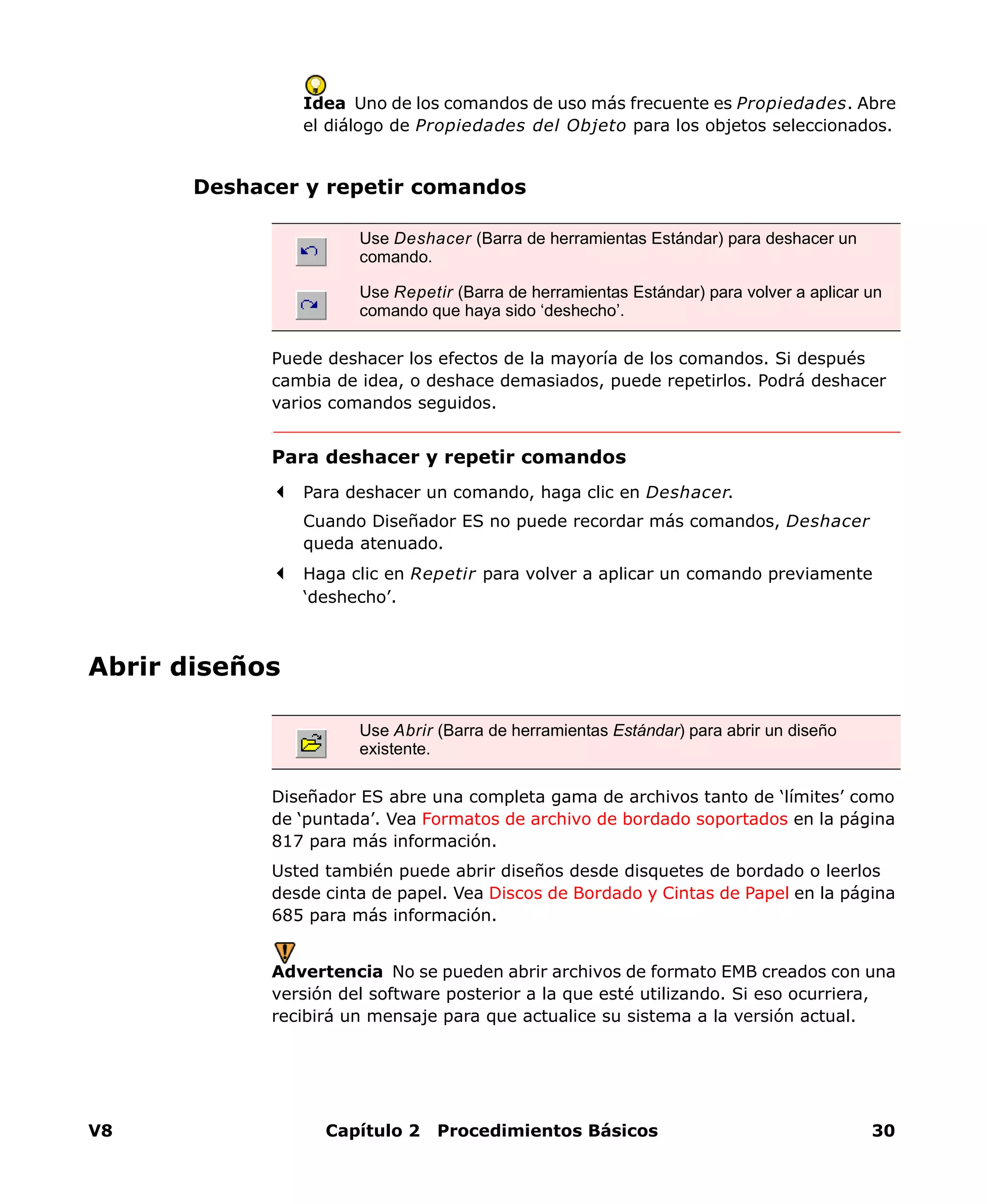 V8 Capítulo 2 Procedimientos Básicos 30
Idea Uno de los comandos de uso más frecuente es Propiedades. Abre
el diálogo de Propiedades del Objeto para los objetos seleccionados.
Deshacer y repetir comandos
Puede deshacer los efectos de la mayoría de los comandos. Si después
cambia de idea, o deshace demasiados, puede repetirlos. Podrá deshacer
varios comandos seguidos.
Para deshacer y repetir comandos
Para deshacer un comando, haga clic en Deshacer.
Cuando Diseñador ES no puede recordar más comandos, Deshacer
queda atenuado.
Haga clic en Repetir para volver a aplicar un comando previamente
‘deshecho’.
Abrir diseños
Diseñador ES abre una completa gama de archivos tanto de ‘límites’ como
de ‘puntada’. Vea Formatos de archivo de bordado soportados en la página
817 para más información.
Usted también puede abrir diseños desde disquetes de bordado o leerlos
desde cinta de papel. Vea Discos de Bordado y Cintas de Papel en la página
685 para más información.
Advertencia No se pueden abrir archivos de formato EMB creados con una
versión del software posterior a la que esté utilizando. Si eso ocurriera,
recibirá un mensaje para que actualice su sistema a la versión actual.
Use Deshacer (Barra de herramientas Estándar) para deshacer un
comando.
Use Repetir (Barra de herramientas Estándar) para volver a aplicar un
comando que haya sido ‘deshecho’.
Use Abrir (Barra de herramientas Estándar) para abrir un diseño
existente.
 