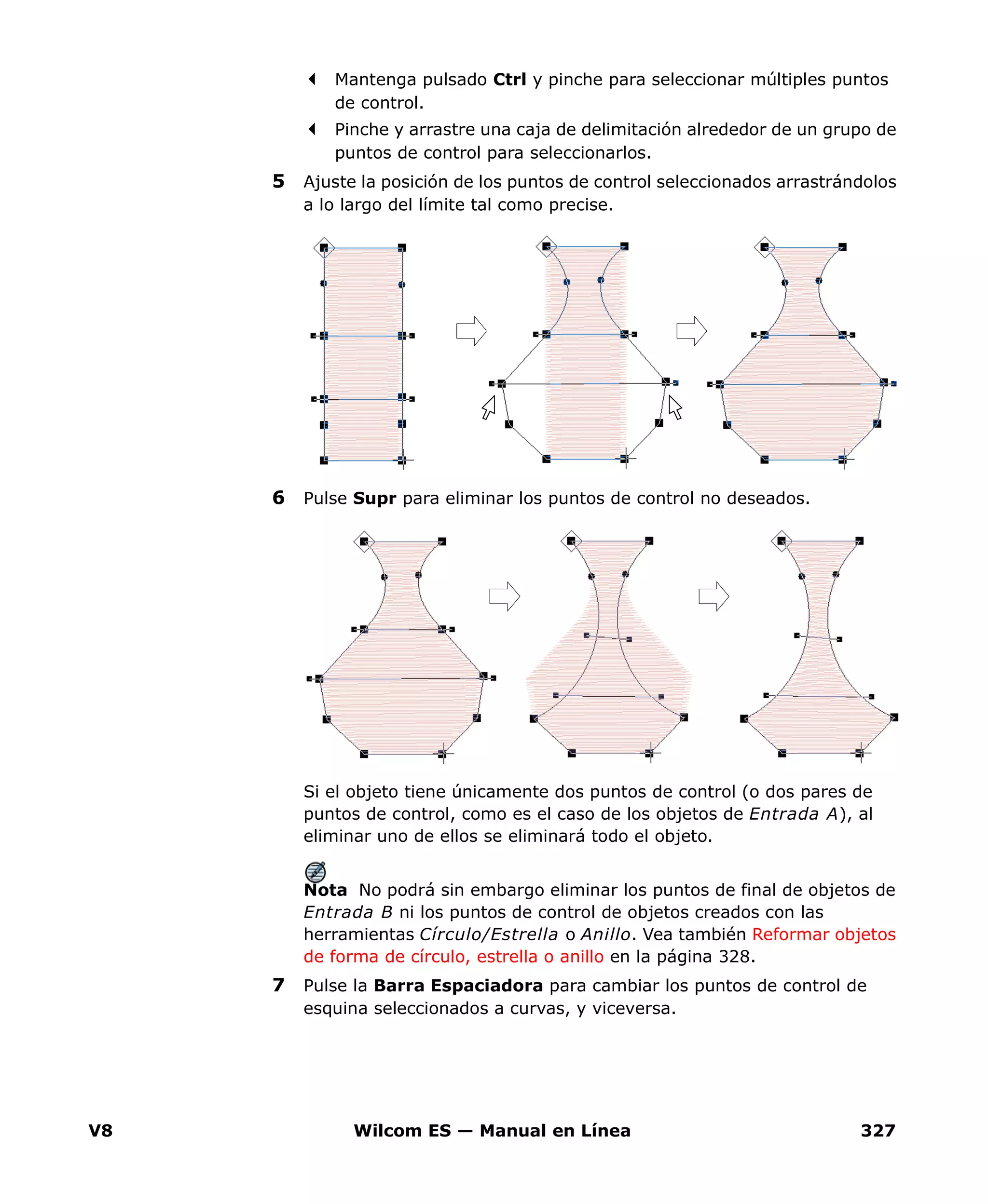 V8 Wilcom ES — Manual en Línea 327
Mantenga pulsado Ctrl y pinche para seleccionar múltiples puntos
de control.
Pinche y arrastre una caja de delimitación alrededor de un grupo de
puntos de control para seleccionarlos.
5 Ajuste la posición de los puntos de control seleccionados arrastrándolos
a lo largo del límite tal como precise.
6 Pulse Supr para eliminar los puntos de control no deseados.
Si el objeto tiene únicamente dos puntos de control (o dos pares de
puntos de control, como es el caso de los objetos de Entrada A), al
eliminar uno de ellos se eliminará todo el objeto.
Nota No podrá sin embargo eliminar los puntos de final de objetos de
Entrada B ni los puntos de control de objetos creados con las
herramientas Círculo/Estrella o Anillo. Vea también Reformar objetos
de forma de círculo, estrella o anillo en la página 328.
7 Pulse la Barra Espaciadora para cambiar los puntos de control de
esquina seleccionados a curvas, y viceversa.
 