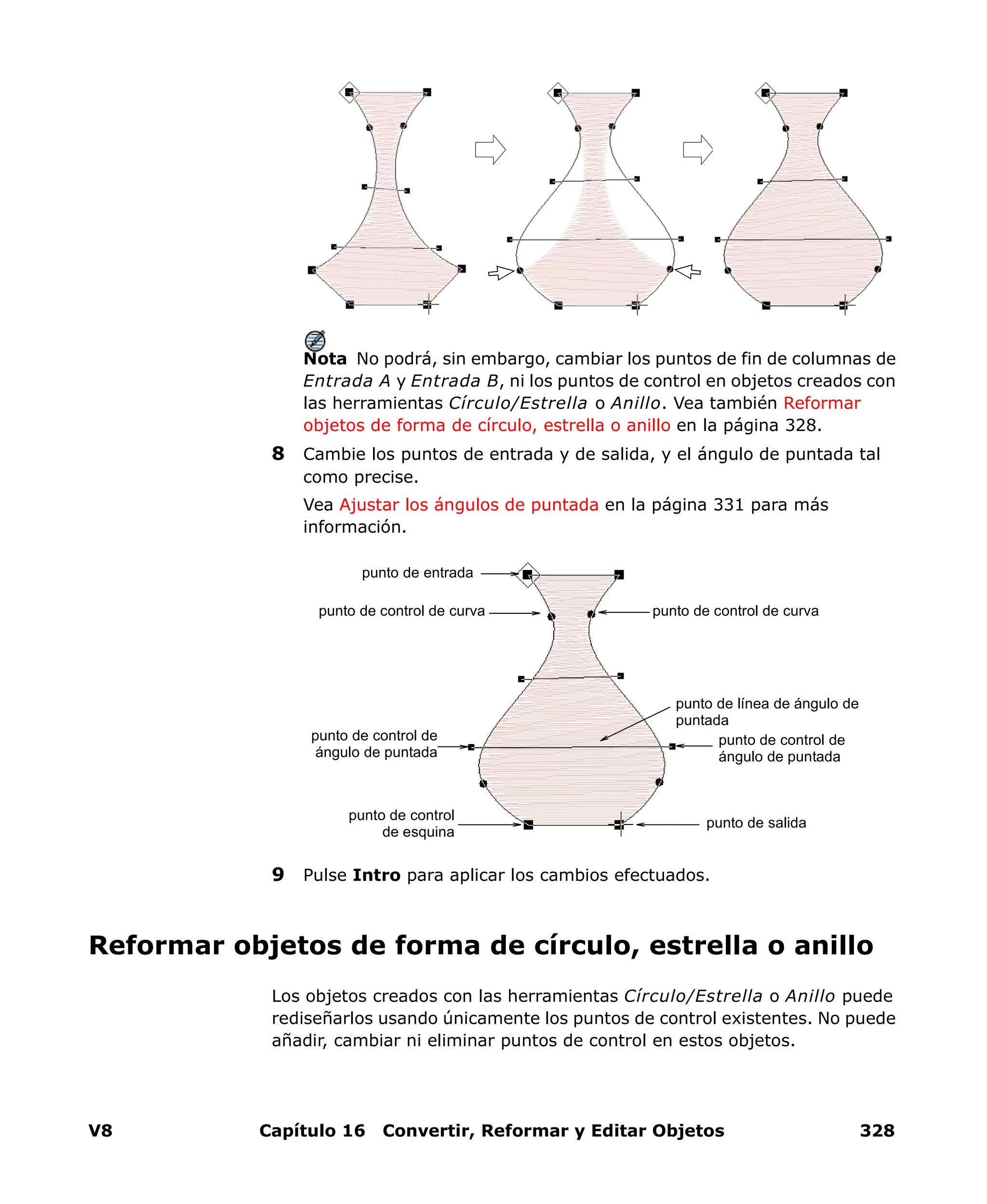 V8 Capítulo 16 Convertir, Reformar y Editar Objetos 328
Nota No podrá, sin embargo, cambiar los puntos de fin de columnas de
Entrada A y Entrada B, ni los puntos de control en objetos creados con
las herramientas Círculo/Estrella o Anillo. Vea también Reformar
objetos de forma de círculo, estrella o anillo en la página 328.
8 Cambie los puntos de entrada y de salida, y el ángulo de puntada tal
como precise.
Vea Ajustar los ángulos de puntada en la página 331 para más
información.
9 Pulse Intro para aplicar los cambios efectuados.
Reformar objetos de forma de círculo, estrella o anillo
Los objetos creados con las herramientas Círculo/Estrella o Anillo puede
rediseñarlos usando únicamente los puntos de control existentes. No puede
añadir, cambiar ni eliminar puntos de control en estos objetos.
punto de control
de esquina
punto de salida
punto de control de
ángulo de puntada
punto de control de curva
punto de entrada
punto de control de
ángulo de puntada
punto de línea de ángulo de
puntada
punto de control de curva
 
