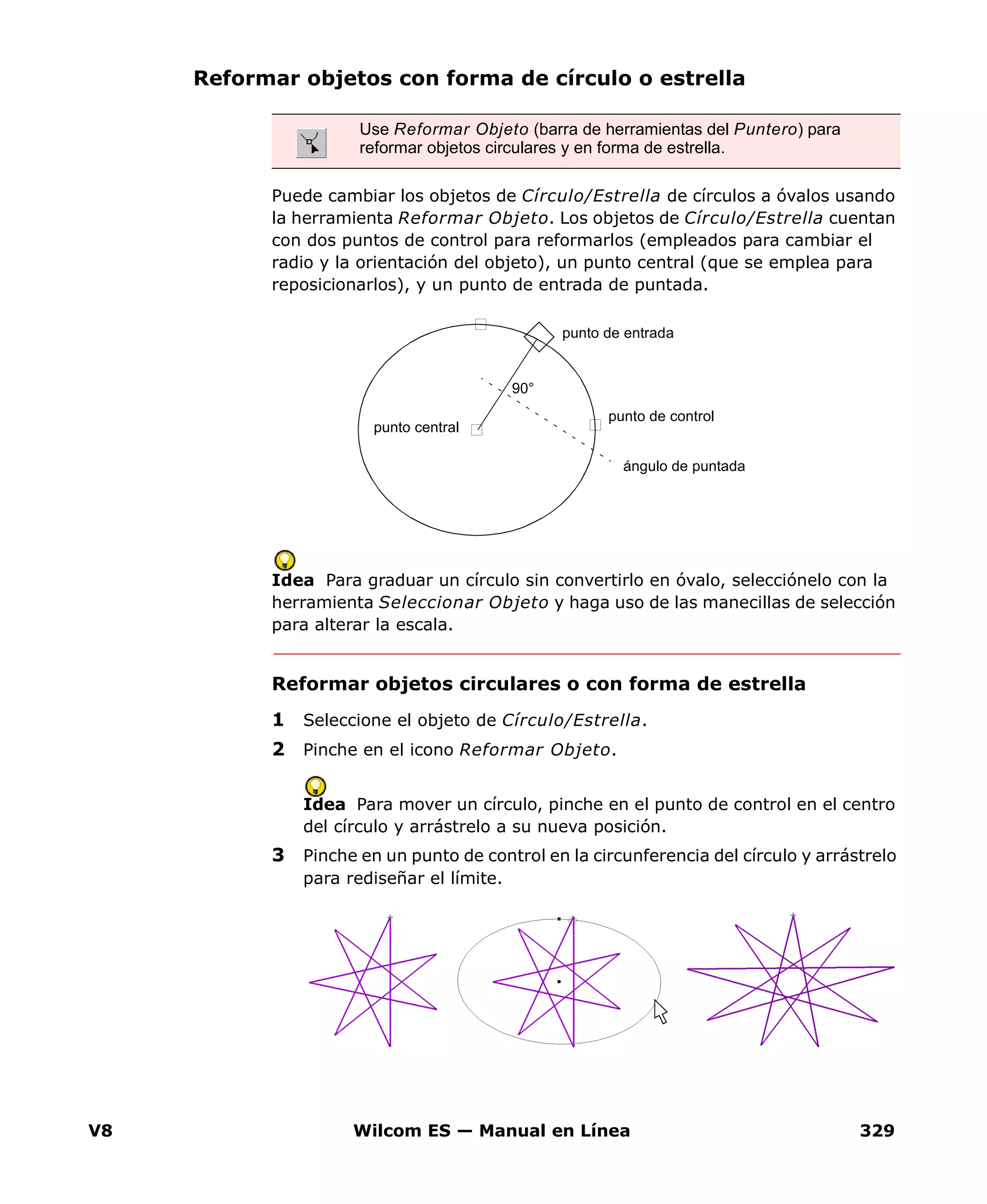 V8 Wilcom ES — Manual en Línea 329
Reformar objetos con forma de círculo o estrella
Puede cambiar los objetos de Círculo/Estrella de círculos a óvalos usando
la herramienta Reformar Objeto. Los objetos de Círculo/Estrella cuentan
con dos puntos de control para reformarlos (empleados para cambiar el
radio y la orientación del objeto), un punto central (que se emplea para
reposicionarlos), y un punto de entrada de puntada.
Idea Para graduar un círculo sin convertirlo en óvalo, selecciónelo con la
herramienta Seleccionar Objeto y haga uso de las manecillas de selección
para alterar la escala.
Reformar objetos circulares o con forma de estrella
1 Seleccione el objeto de Círculo/Estrella.
2 Pinche en el icono Reformar Objeto.
Idea Para mover un círculo, pinche en el punto de control en el centro
del círculo y arrástrelo a su nueva posición.
3 Pinche en un punto de control en la circunferencia del círculo y arrástrelo
para rediseñar el límite.
Use Reformar Objeto (barra de herramientas del Puntero) para
reformar objetos circulares y en forma de estrella.
punto de entrada
punto de control
punto central
ángulo de puntada
90°
 