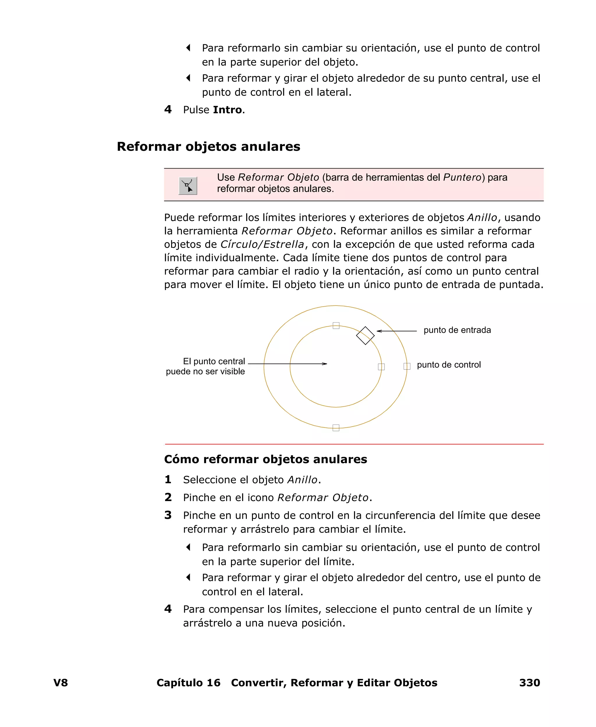 V8 Capítulo 16 Convertir, Reformar y Editar Objetos 330
Para reformarlo sin cambiar su orientación, use el punto de control
en la parte superior del objeto.
Para reformar y girar el objeto alrededor de su punto central, use el
punto de control en el lateral.
4 Pulse Intro.
Reformar objetos anulares
Puede reformar los límites interiores y exteriores de objetos Anillo, usando
la herramienta Reformar Objeto. Reformar anillos es similar a reformar
objetos de Círculo/Estrella, con la excepción de que usted reforma cada
límite individualmente. Cada límite tiene dos puntos de control para
reformar para cambiar el radio y la orientación, así como un punto central
para mover el límite. El objeto tiene un único punto de entrada de puntada.
Cómo reformar objetos anulares
1 Seleccione el objeto Anillo.
2 Pinche en el icono Reformar Objeto.
3 Pinche en un punto de control en la circunferencia del límite que desee
reformar y arrástrelo para cambiar el límite.
Para reformarlo sin cambiar su orientación, use el punto de control
en la parte superior del límite.
Para reformar y girar el objeto alrededor del centro, use el punto de
control en el lateral.
4 Para compensar los límites, seleccione el punto central de un límite y
arrástrelo a una nueva posición.
Use Reformar Objeto (barra de herramientas del Puntero) para
reformar objetos anulares.
punto de entrada
punto de controlEl punto central
puede no ser visible
 