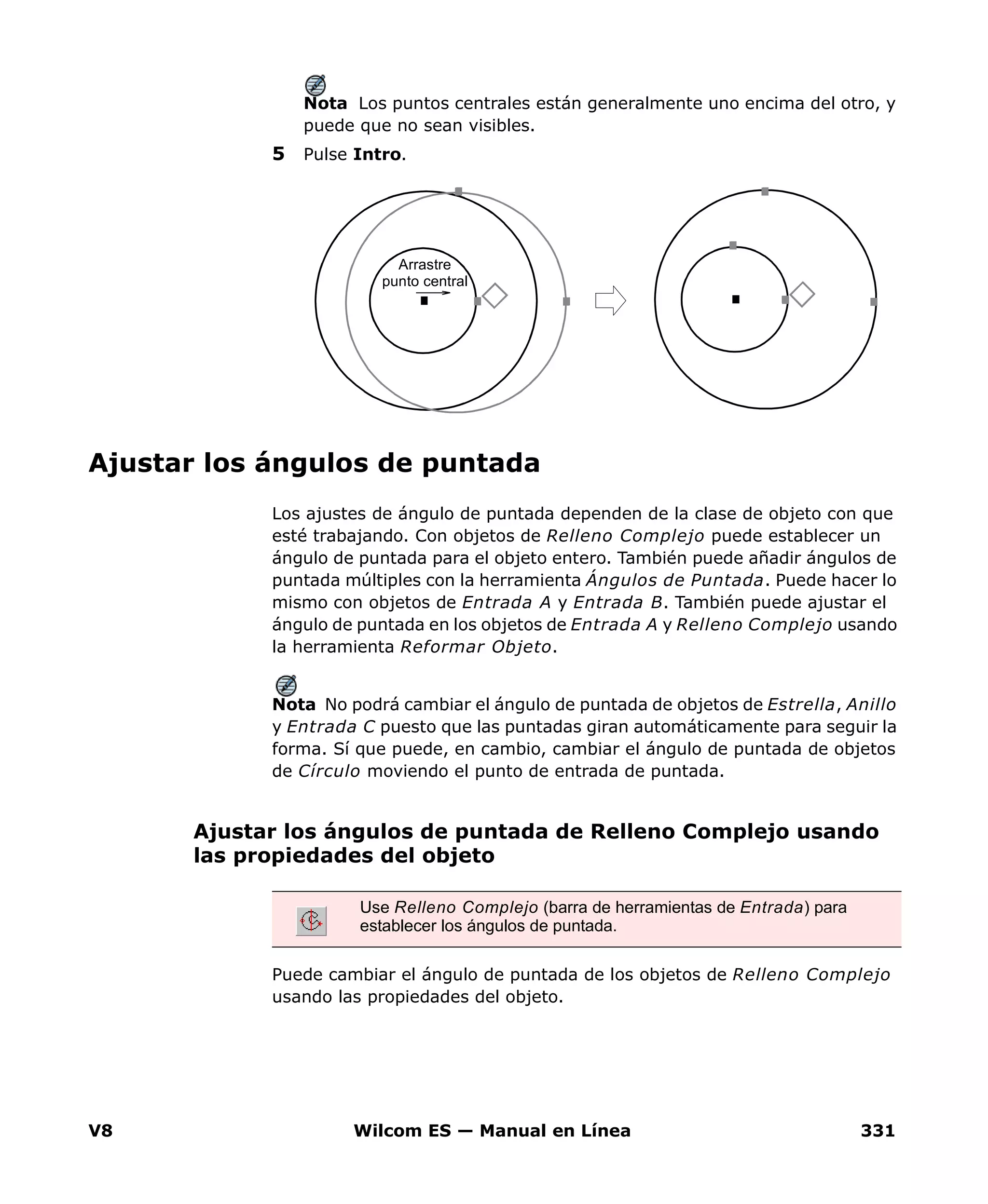 V8 Wilcom ES — Manual en Línea 331
Nota Los puntos centrales están generalmente uno encima del otro, y
puede que no sean visibles.
5 Pulse Intro.
Ajustar los ángulos de puntada
Los ajustes de ángulo de puntada dependen de la clase de objeto con que
esté trabajando. Con objetos de Relleno Complejo puede establecer un
ángulo de puntada para el objeto entero. También puede añadir ángulos de
puntada múltiples con la herramienta Ángulos de Puntada. Puede hacer lo
mismo con objetos de Entrada A y Entrada B. También puede ajustar el
ángulo de puntada en los objetos de Entrada A y Relleno Complejo usando
la herramienta Reformar Objeto.
Nota No podrá cambiar el ángulo de puntada de objetos de Estrella, Anillo
y Entrada C puesto que las puntadas giran automáticamente para seguir la
forma. Sí que puede, en cambio, cambiar el ángulo de puntada de objetos
de Círculo moviendo el punto de entrada de puntada.
Ajustar los ángulos de puntada de Relleno Complejo usando
las propiedades del objeto
Puede cambiar el ángulo de puntada de los objetos de Relleno Complejo
usando las propiedades del objeto.
Arrastre
punto central
Use Relleno Complejo (barra de herramientas de Entrada) para
establecer los ángulos de puntada.
 