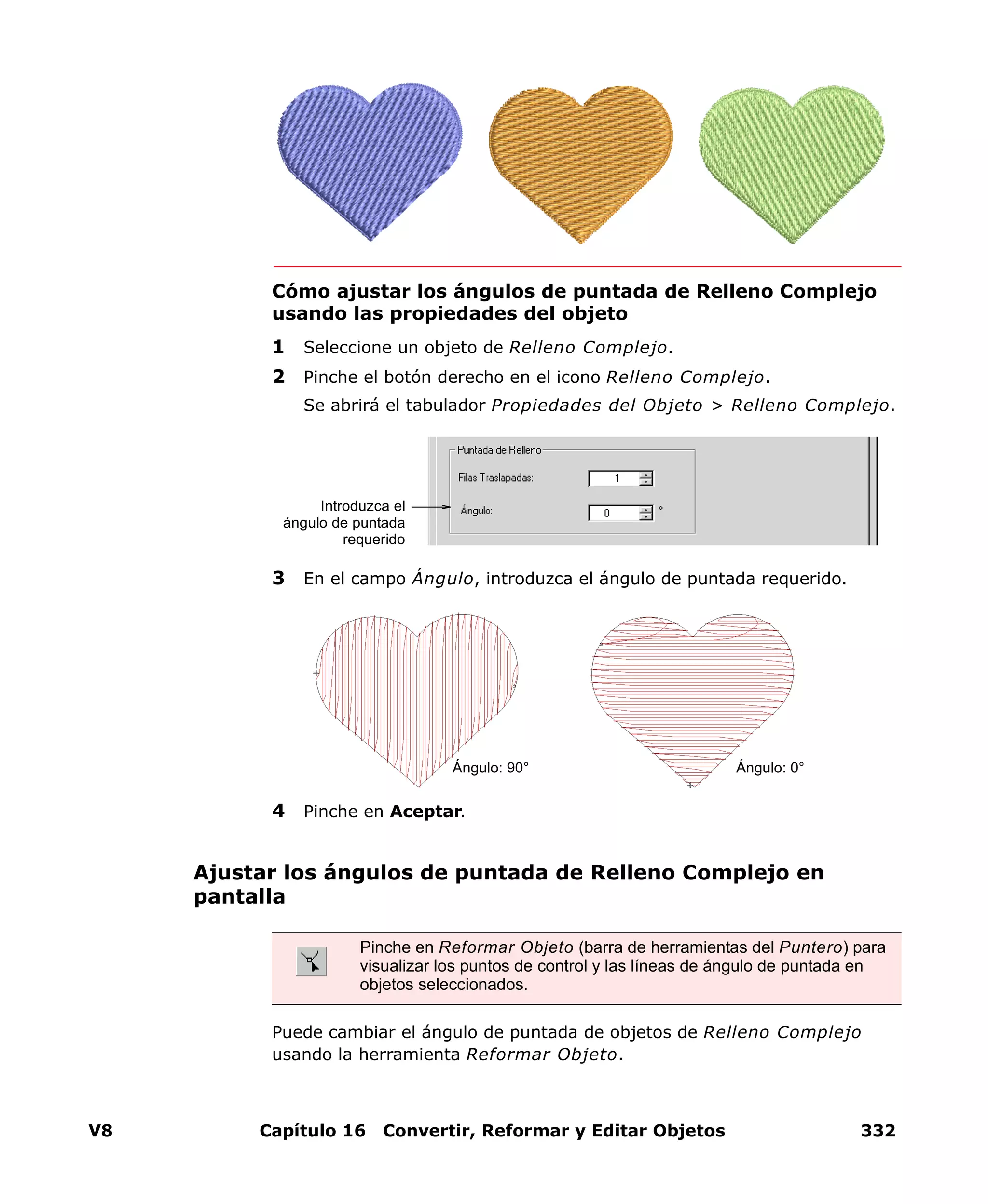 V8 Capítulo 16 Convertir, Reformar y Editar Objetos 332
Cómo ajustar los ángulos de puntada de Relleno Complejo
usando las propiedades del objeto
1 Seleccione un objeto de Relleno Complejo.
2 Pinche el botón derecho en el icono Relleno Complejo.
Se abrirá el tabulador Propiedades del Objeto > Relleno Complejo.
3 En el campo Ángulo, introduzca el ángulo de puntada requerido.
4 Pinche en Aceptar.
Ajustar los ángulos de puntada de Relleno Complejo en
pantalla
Puede cambiar el ángulo de puntada de objetos de Relleno Complejo
usando la herramienta Reformar Objeto.
Introduzca el
ángulo de puntada
requerido
Ángulo: 90° Ángulo: 0°
Pinche en Reformar Objeto (barra de herramientas del Puntero) para
visualizar los puntos de control y las líneas de ángulo de puntada en
objetos seleccionados.
 