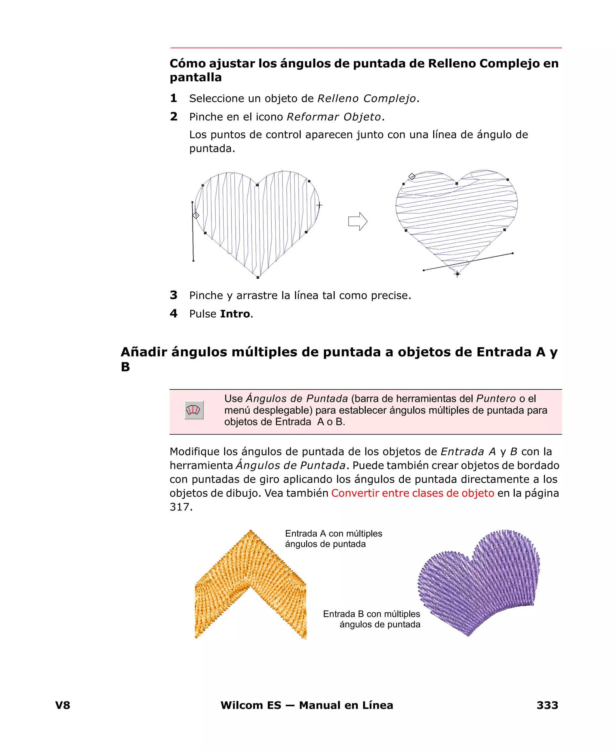 V8 Wilcom ES — Manual en Línea 333
Cómo ajustar los ángulos de puntada de Relleno Complejo en
pantalla
1 Seleccione un objeto de Relleno Complejo.
2 Pinche en el icono Reformar Objeto.
Los puntos de control aparecen junto con una línea de ángulo de
puntada.
3 Pinche y arrastre la línea tal como precise.
4 Pulse Intro.
Añadir ángulos múltiples de puntada a objetos de Entrada A y
B
Modifique los ángulos de puntada de los objetos de Entrada A y B con la
herramienta Ángulos de Puntada. Puede también crear objetos de bordado
con puntadas de giro aplicando los ángulos de puntada directamente a los
objetos de dibujo. Vea también Convertir entre clases de objeto en la página
317.
Use Ángulos de Puntada (barra de herramientas del Puntero o el
menú desplegable) para establecer ángulos múltiples de puntada para
objetos de Entrada A o B.
Entrada A con múltiples
ángulos de puntada
Entrada B con múltiples
ángulos de puntada
 