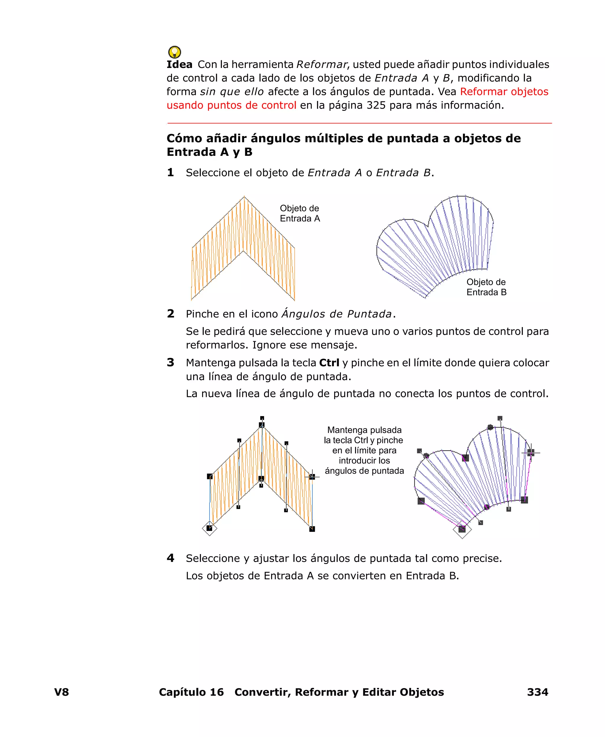 V8 Capítulo 16 Convertir, Reformar y Editar Objetos 334
Idea Con la herramienta Reformar, usted puede añadir puntos individuales
de control a cada lado de los objetos de Entrada A y B, modificando la
forma sin que ello afecte a los ángulos de puntada. Vea Reformar objetos
usando puntos de control en la página 325 para más información.
Cómo añadir ángulos múltiples de puntada a objetos de
Entrada A y B
1 Seleccione el objeto de Entrada A o Entrada B.
2 Pinche en el icono Ángulos de Puntada.
Se le pedirá que seleccione y mueva uno o varios puntos de control para
reformarlos. Ignore ese mensaje.
3 Mantenga pulsada la tecla Ctrl y pinche en el límite donde quiera colocar
una línea de ángulo de puntada.
La nueva línea de ángulo de puntada no conecta los puntos de control.
4 Seleccione y ajustar los ángulos de puntada tal como precise.
Los objetos de Entrada A se convierten en Entrada B.
Objeto de
Entrada A
Objeto de
Entrada B
Mantenga pulsada
la tecla Ctrl y pinche
en el límite para
introducir los
ángulos de puntada
 