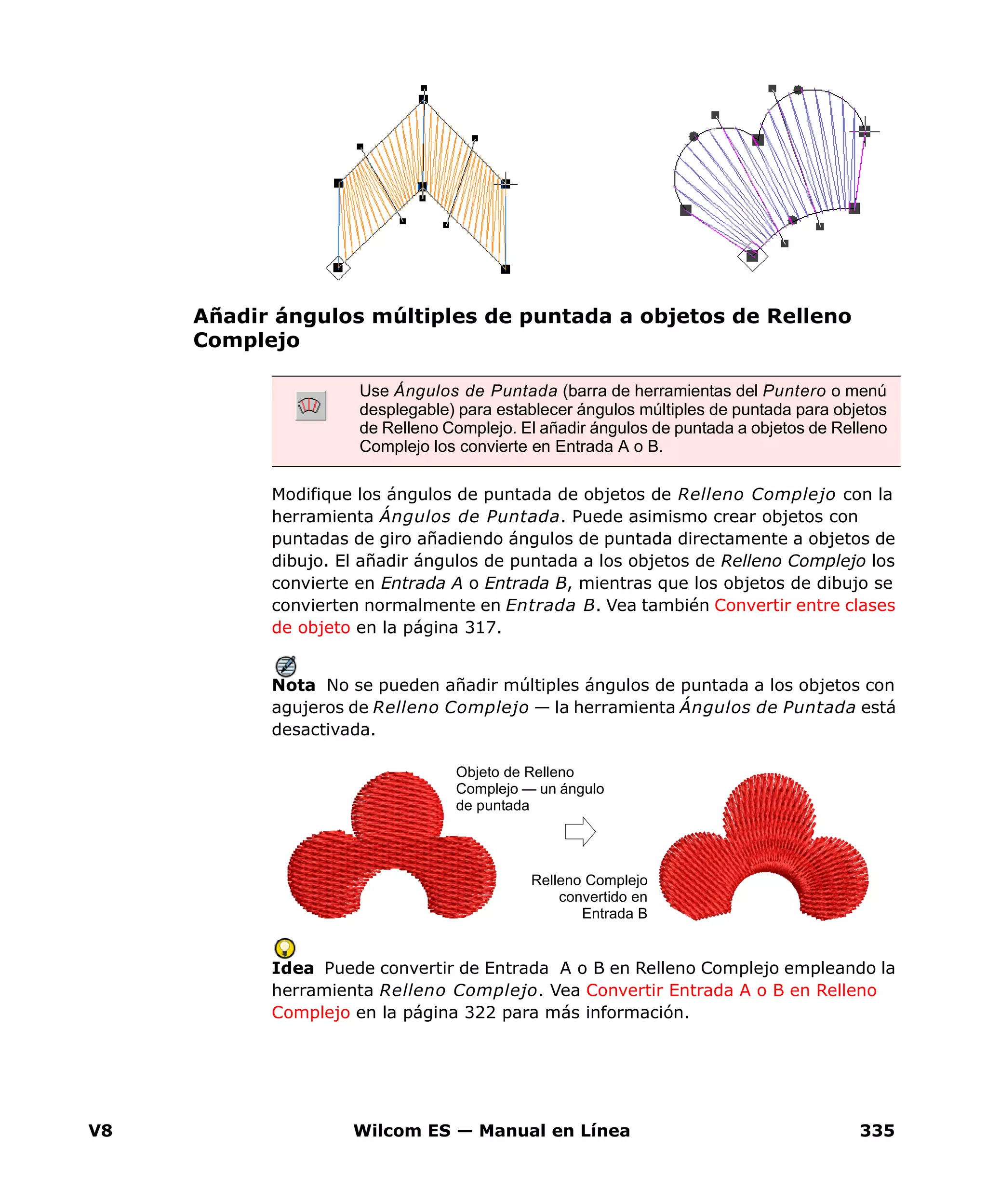 V8 Wilcom ES — Manual en Línea 335
Añadir ángulos múltiples de puntada a objetos de Relleno
Complejo
Modifique los ángulos de puntada de objetos de Relleno Complejo con la
herramienta Ángulos de Puntada. Puede asimismo crear objetos con
puntadas de giro añadiendo ángulos de puntada directamente a objetos de
dibujo. El añadir ángulos de puntada a los objetos de Relleno Complejo los
convierte en Entrada A o Entrada B, mientras que los objetos de dibujo se
convierten normalmente en Entrada B. Vea también Convertir entre clases
de objeto en la página 317.
Nota No se pueden añadir múltiples ángulos de puntada a los objetos con
agujeros de Relleno Complejo — la herramienta Ángulos de Puntada está
desactivada.
Idea Puede convertir de Entrada A o B en Relleno Complejo empleando la
herramienta Relleno Complejo. Vea Convertir Entrada A o B en Relleno
Complejo en la página 322 para más información.
Use Ángulos de Puntada (barra de herramientas del Puntero o menú
desplegable) para establecer ángulos múltiples de puntada para objetos
de Relleno Complejo. El añadir ángulos de puntada a objetos de Relleno
Complejo los convierte en Entrada A o B.
Objeto de Relleno
Complejo — un ángulo
de puntada
Relleno Complejo
convertido en
Entrada B
 