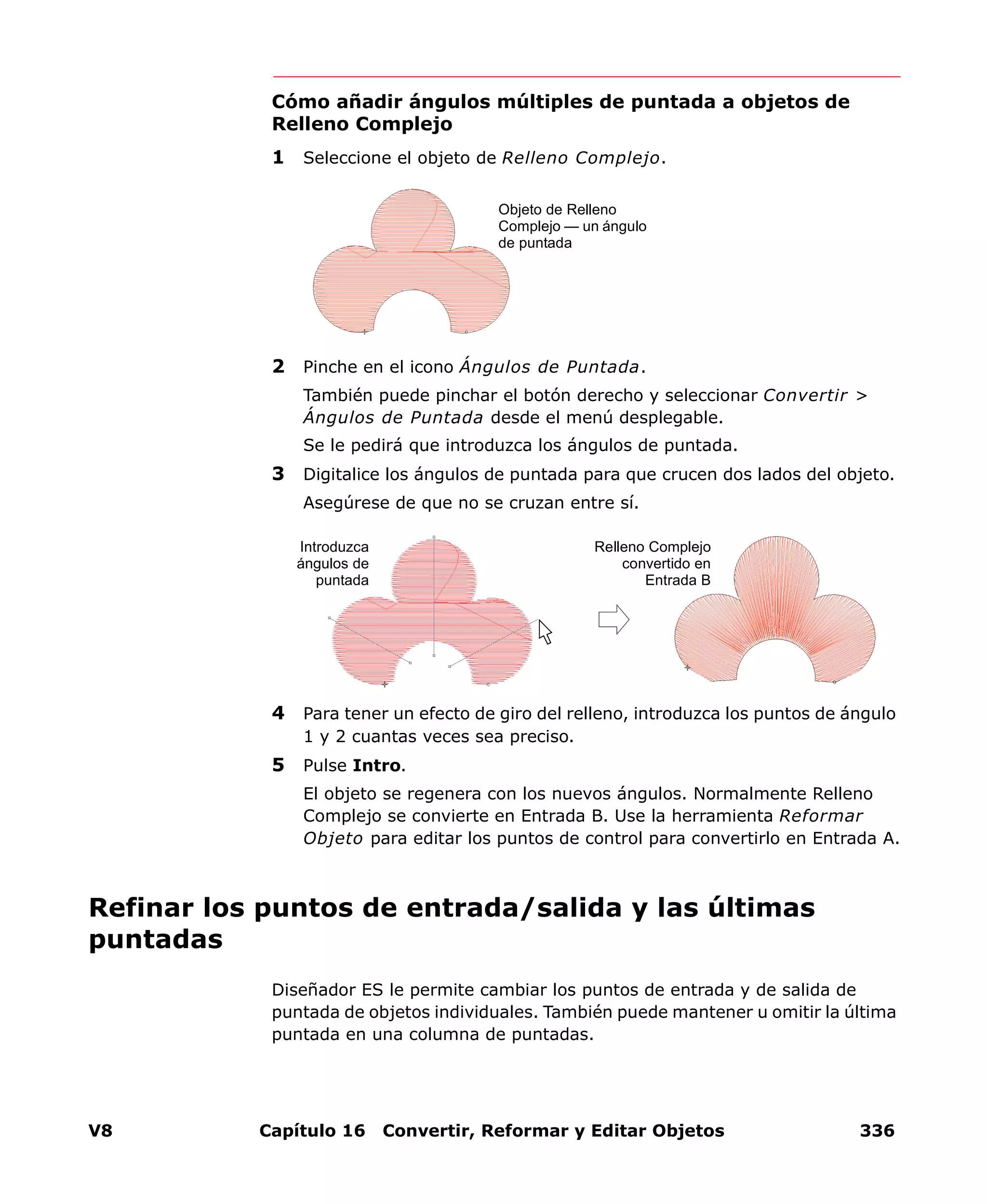 V8 Capítulo 16 Convertir, Reformar y Editar Objetos 336
Cómo añadir ángulos múltiples de puntada a objetos de
Relleno Complejo
1 Seleccione el objeto de Relleno Complejo.
2 Pinche en el icono Ángulos de Puntada.
También puede pinchar el botón derecho y seleccionar Convertir >
Ángulos de Puntada desde el menú desplegable.
Se le pedirá que introduzca los ángulos de puntada.
3 Digitalice los ángulos de puntada para que crucen dos lados del objeto.
Asegúrese de que no se cruzan entre sí.
4 Para tener un efecto de giro del relleno, introduzca los puntos de ángulo
1 y 2 cuantas veces sea preciso.
5 Pulse Intro.
El objeto se regenera con los nuevos ángulos. Normalmente Relleno
Complejo se convierte en Entrada B. Use la herramienta Reformar
Objeto para editar los puntos de control para convertirlo en Entrada A.
Refinar los puntos de entrada/salida y las últimas
puntadas
Diseñador ES le permite cambiar los puntos de entrada y de salida de
puntada de objetos individuales. También puede mantener u omitir la última
puntada en una columna de puntadas.
Objeto de Relleno
Complejo — un ángulo
de puntada
Introduzca
ángulos de
puntada
Relleno Complejo
convertido en
Entrada B
 