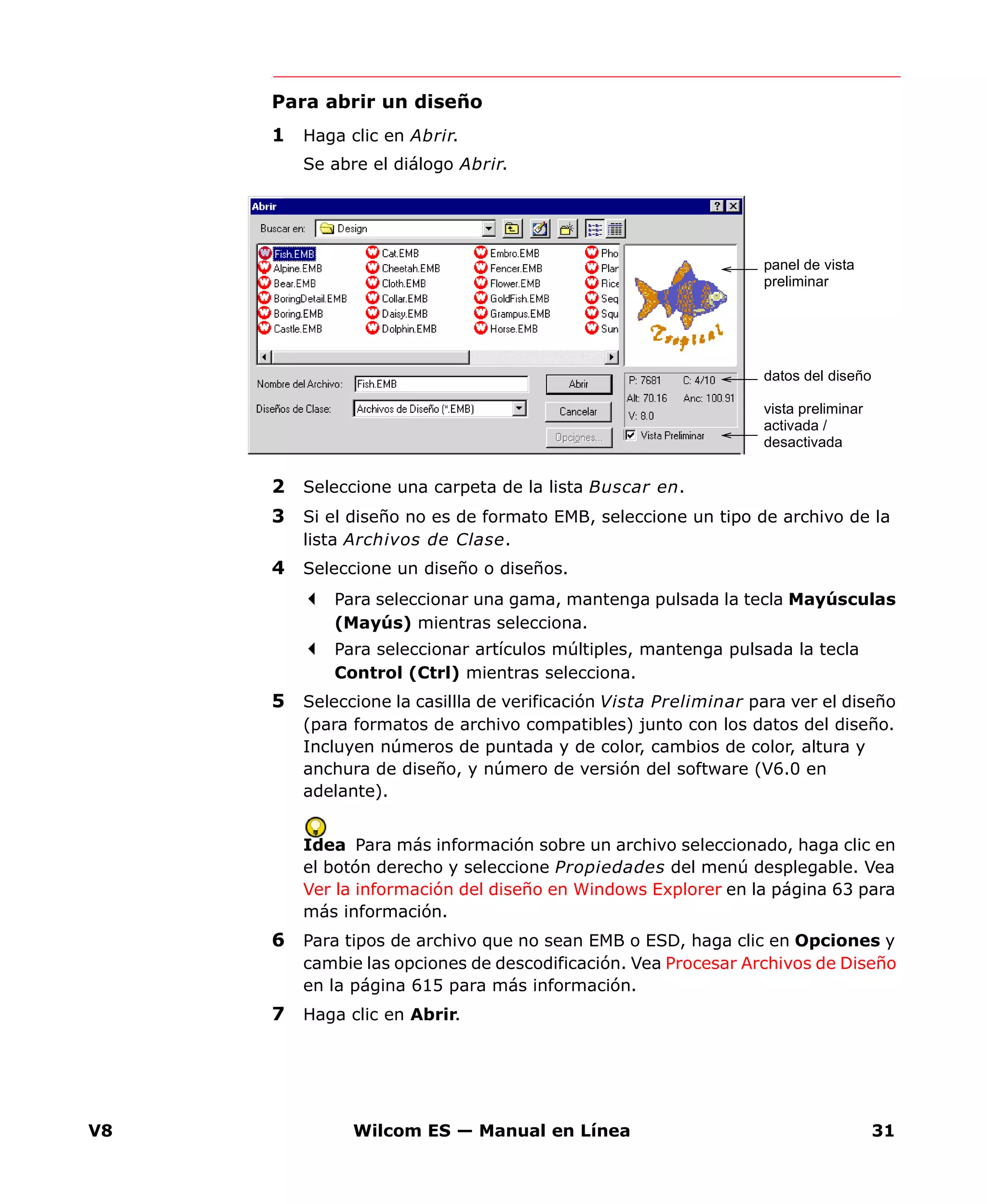 V8 Wilcom ES — Manual en Línea 31
Para abrir un diseño
1 Haga clic en Abrir.
Se abre el diálogo Abrir.
2 Seleccione una carpeta de la lista Buscar en.
3 Si el diseño no es de formato EMB, seleccione un tipo de archivo de la
lista Archivos de Clase.
4 Seleccione un diseño o diseños.
Para seleccionar una gama, mantenga pulsada la tecla Mayúsculas
(Mayús) mientras selecciona.
Para seleccionar artículos múltiples, mantenga pulsada la tecla
Control (Ctrl) mientras selecciona.
5 Seleccione la casillla de verificación Vista Preliminar para ver el diseño
(para formatos de archivo compatibles) junto con los datos del diseño.
Incluyen números de puntada y de color, cambios de color, altura y
anchura de diseño, y número de versión del software (V6.0 en
adelante).
Idea Para más información sobre un archivo seleccionado, haga clic en
el botón derecho y seleccione Propiedades del menú desplegable. Vea
Ver la información del diseño en Windows Explorer en la página 63 para
más información.
6 Para tipos de archivo que no sean EMB o ESD, haga clic en Opciones y
cambie las opciones de descodificación. Vea Procesar Archivos de Diseño
en la página 615 para más información.
7 Haga clic en Abrir.
panel de vista
preliminar
datos del diseño
vista preliminar
activada /
desactivada
 