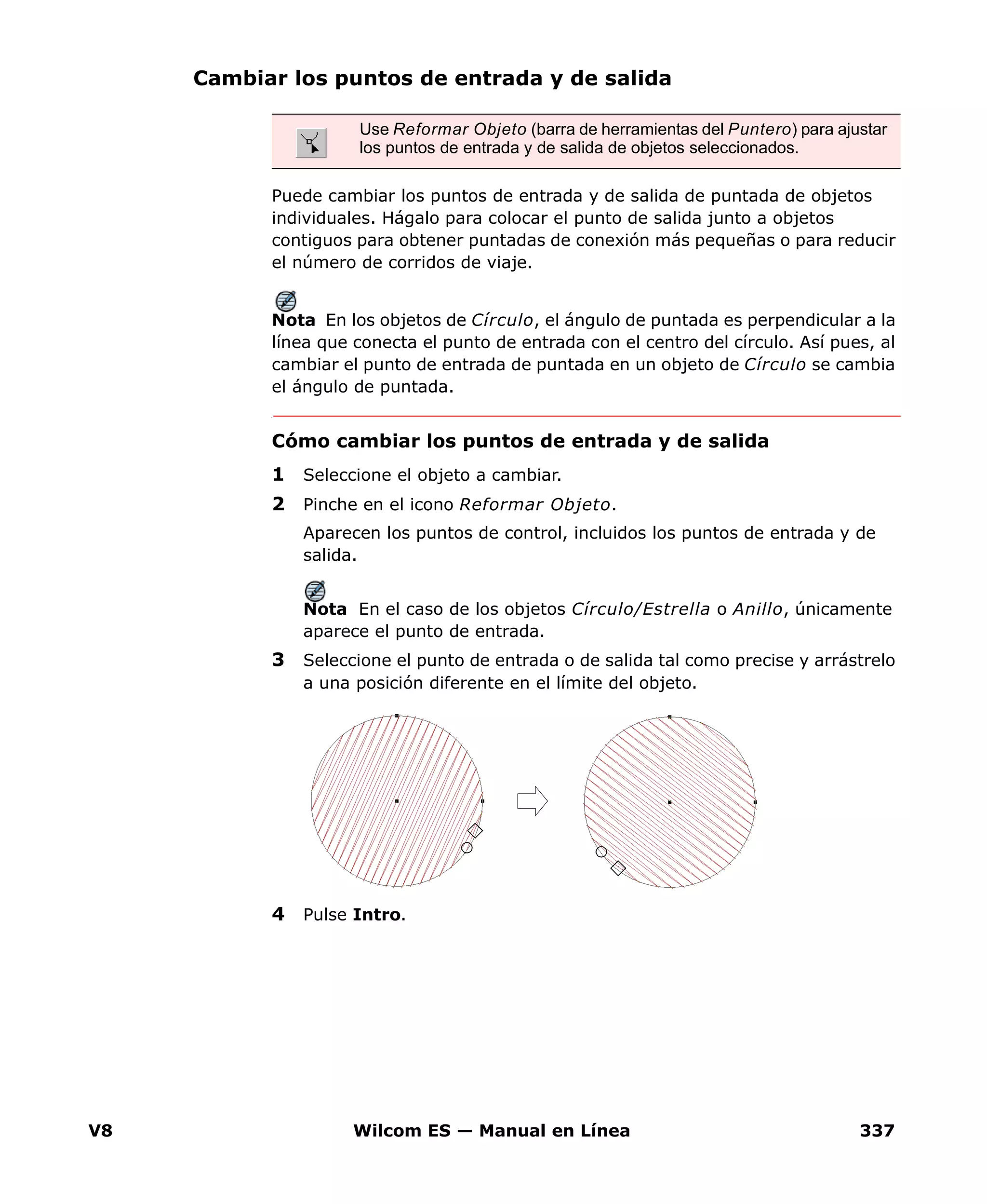 V8 Wilcom ES — Manual en Línea 337
Cambiar los puntos de entrada y de salida
Puede cambiar los puntos de entrada y de salida de puntada de objetos
individuales. Hágalo para colocar el punto de salida junto a objetos
contiguos para obtener puntadas de conexión más pequeñas o para reducir
el número de corridos de viaje.
Nota En los objetos de Círculo, el ángulo de puntada es perpendicular a la
línea que conecta el punto de entrada con el centro del círculo. Así pues, al
cambiar el punto de entrada de puntada en un objeto de Círculo se cambia
el ángulo de puntada.
Cómo cambiar los puntos de entrada y de salida
1 Seleccione el objeto a cambiar.
2 Pinche en el icono Reformar Objeto.
Aparecen los puntos de control, incluidos los puntos de entrada y de
salida.
Nota En el caso de los objetos Círculo/Estrella o Anillo, únicamente
aparece el punto de entrada.
3 Seleccione el punto de entrada o de salida tal como precise y arrástrelo
a una posición diferente en el límite del objeto.
4 Pulse Intro.
Use Reformar Objeto (barra de herramientas del Puntero) para ajustar
los puntos de entrada y de salida de objetos seleccionados.
 