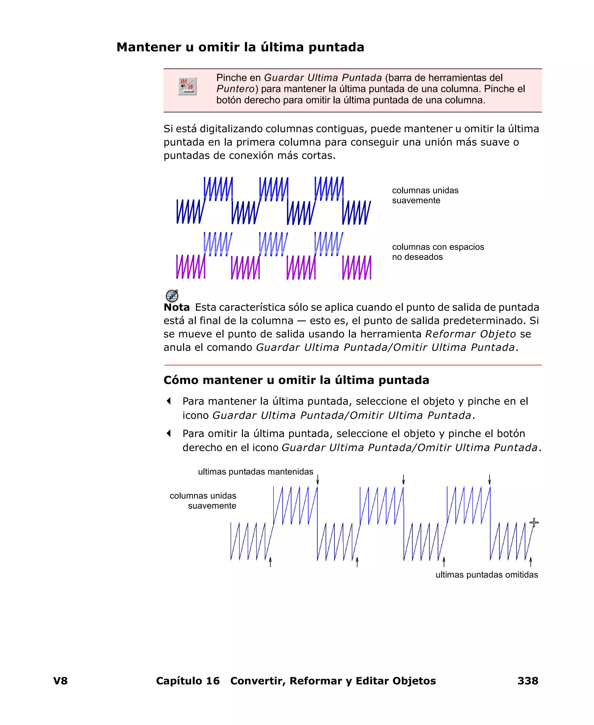 V8 Capítulo 16 Convertir, Reformar y Editar Objetos 338
Mantener u omitir la última puntada
Si está digitalizando columnas contiguas, puede mantener u omitir la última
puntada en la primera columna para conseguir una unión más suave o
puntadas de conexión más cortas.
Nota Esta característica sólo se aplica cuando el punto de salida de puntada
está al final de la columna — esto es, el punto de salida predeterminado. Si
se mueve el punto de salida usando la herramienta Reformar Objeto se
anula el comando Guardar Ultima Puntada/Omitir Ultima Puntada.
Cómo mantener u omitir la última puntada
Para mantener la última puntada, seleccione el objeto y pinche en el
icono Guardar Ultima Puntada/Omitir Ultima Puntada.
Para omitir la última puntada, seleccione el objeto y pinche el botón
derecho en el icono Guardar Ultima Puntada/Omitir Ultima Puntada.
Pinche en Guardar Ultima Puntada (barra de herramientas del
Puntero) para mantener la última puntada de una columna. Pinche el
botón derecho para omitir la última puntada de una columna.
columnas unidas
suavemente
columnas con espacios
no deseados
ultimas puntadas mantenidas
ultimas puntadas omitidas
columnas unidas
suavemente
 