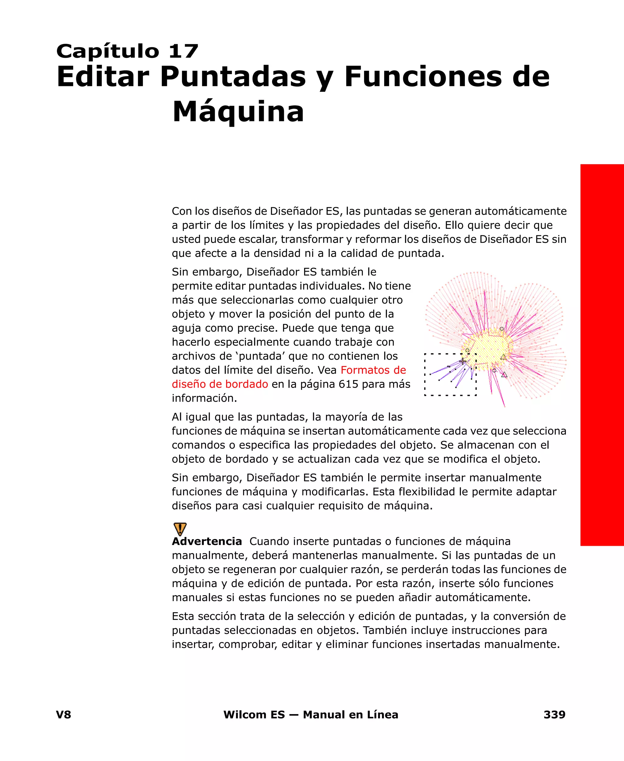 V8 Wilcom ES — Manual en Línea 339
Capítulo 17
Editar Puntadas y Funciones de
Máquina
Con los diseños de Diseñador ES, las puntadas se generan automáticamente
a partir de los límites y las propiedades del diseño. Ello quiere decir que
usted puede escalar, transformar y reformar los diseños de Diseñador ES sin
que afecte a la densidad ni a la calidad de puntada.
Sin embargo, Diseñador ES también le
permite editar puntadas individuales. No tiene
más que seleccionarlas como cualquier otro
objeto y mover la posición del punto de la
aguja como precise. Puede que tenga que
hacerlo especialmente cuando trabaje con
archivos de ‘puntada’ que no contienen los
datos del límite del diseño. Vea Formatos de
diseño de bordado en la página 615 para más
información.
Al igual que las puntadas, la mayoría de las
funciones de máquina se insertan automáticamente cada vez que selecciona
comandos o especifica las propiedades del objeto. Se almacenan con el
objeto de bordado y se actualizan cada vez que se modifica el objeto.
Sin embargo, Diseñador ES también le permite insertar manualmente
funciones de máquina y modificarlas. Esta flexibilidad le permite adaptar
diseños para casi cualquier requisito de máquina.
Advertencia Cuando inserte puntadas o funciones de máquina
manualmente, deberá mantenerlas manualmente. Si las puntadas de un
objeto se regeneran por cualquier razón, se perderán todas las funciones de
máquina y de edición de puntada. Por esta razón, inserte sólo funciones
manuales si estas funciones no se pueden añadir automáticamente.
Esta sección trata de la selección y edición de puntadas, y la conversión de
puntadas seleccionadas en objetos. También incluye instrucciones para
insertar, comprobar, editar y eliminar funciones insertadas manualmente.
 
