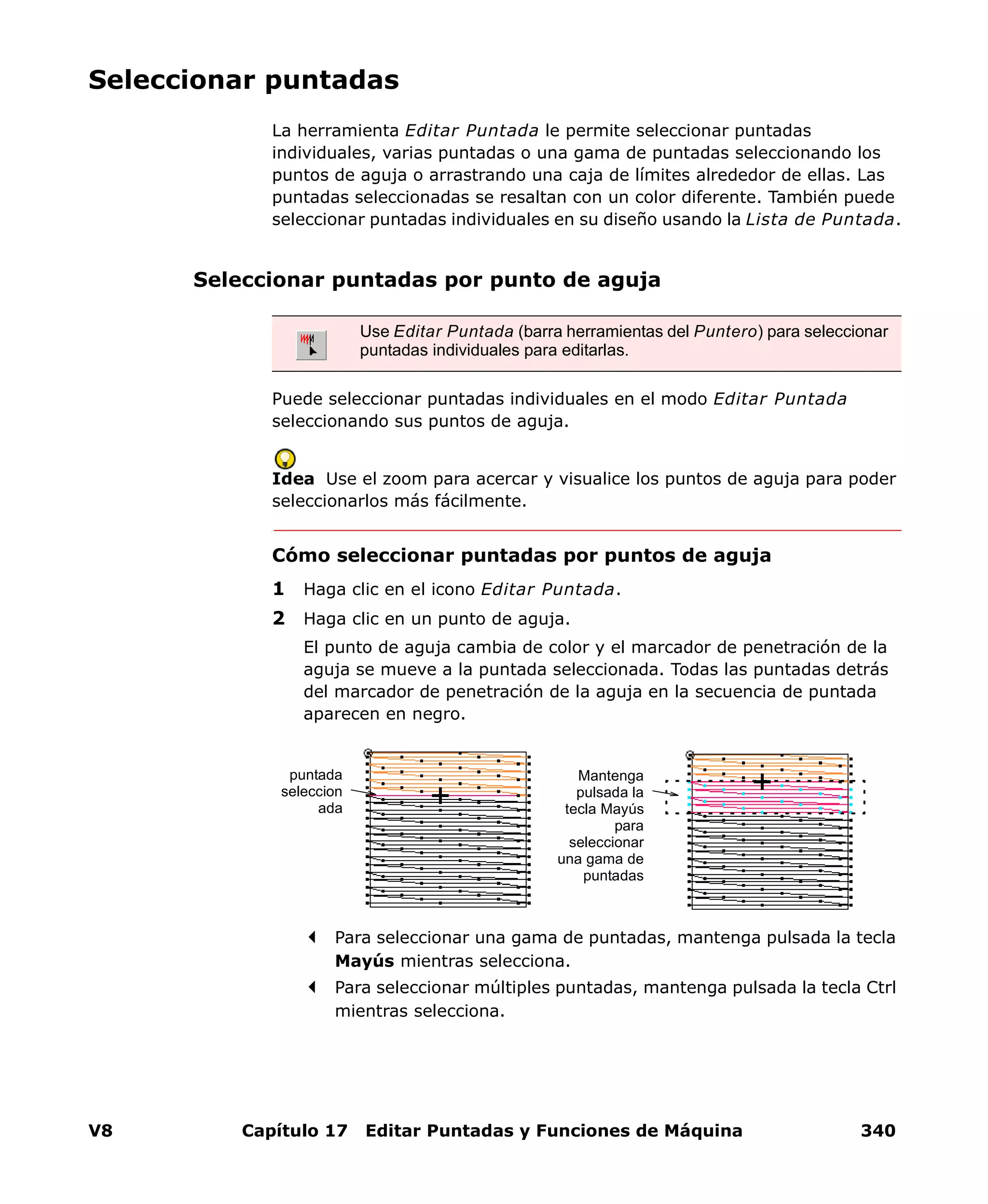 V8 Capítulo 17 Editar Puntadas y Funciones de Máquina 340
Seleccionar puntadas
La herramienta Editar Puntada le permite seleccionar puntadas
individuales, varias puntadas o una gama de puntadas seleccionando los
puntos de aguja o arrastrando una caja de límites alrededor de ellas. Las
puntadas seleccionadas se resaltan con un color diferente. También puede
seleccionar puntadas individuales en su diseño usando la Lista de Puntada.
Seleccionar puntadas por punto de aguja
Puede seleccionar puntadas individuales en el modo Editar Puntada
seleccionando sus puntos de aguja.
Idea Use el zoom para acercar y visualice los puntos de aguja para poder
seleccionarlos más fácilmente.
Cómo seleccionar puntadas por puntos de aguja
1 Haga clic en el icono Editar Puntada.
2 Haga clic en un punto de aguja.
El punto de aguja cambia de color y el marcador de penetración de la
aguja se mueve a la puntada seleccionada. Todas las puntadas detrás
del marcador de penetración de la aguja en la secuencia de puntada
aparecen en negro.
Para seleccionar una gama de puntadas, mantenga pulsada la tecla
Mayús mientras selecciona.
Para seleccionar múltiples puntadas, mantenga pulsada la tecla Ctrl
mientras selecciona.
Use Editar Puntada (barra herramientas del Puntero) para seleccionar
puntadas individuales para editarlas.
puntada
seleccion
ada
Mantenga
pulsada la
tecla Mayús
para
seleccionar
una gama de
puntadas
 