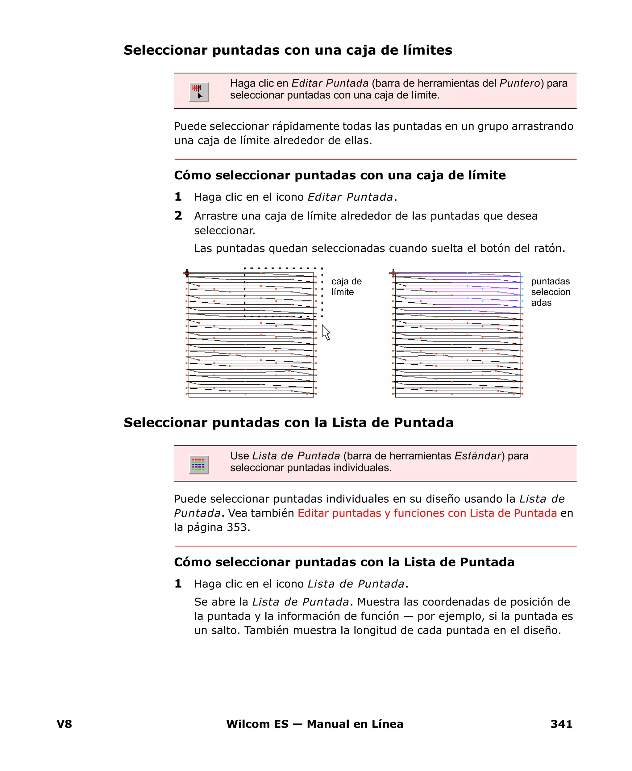 V8 Wilcom ES — Manual en Línea 341
Seleccionar puntadas con una caja de límites
Puede seleccionar rápidamente todas las puntadas en un grupo arrastrando
una caja de límite alrededor de ellas.
Cómo seleccionar puntadas con una caja de límite
1 Haga clic en el icono Editar Puntada.
2 Arrastre una caja de límite alrededor de las puntadas que desea
seleccionar.
Las puntadas quedan seleccionadas cuando suelta el botón del ratón.
Seleccionar puntadas con la Lista de Puntada
Puede seleccionar puntadas individuales en su diseño usando la Lista de
Puntada. Vea también Editar puntadas y funciones con Lista de Puntada en
la página 353.
Cómo seleccionar puntadas con la Lista de Puntada
1 Haga clic en el icono Lista de Puntada.
Se abre la Lista de Puntada. Muestra las coordenadas de posición de
la puntada y la información de función — por ejemplo, si la puntada es
un salto. También muestra la longitud de cada puntada en el diseño.
Haga clic en Editar Puntada (barra de herramientas del Puntero) para
seleccionar puntadas con una caja de límite.
Use Lista de Puntada (barra de herramientas Estándar) para
seleccionar puntadas individuales.
caja de
límite
puntadas
seleccion
adas
 