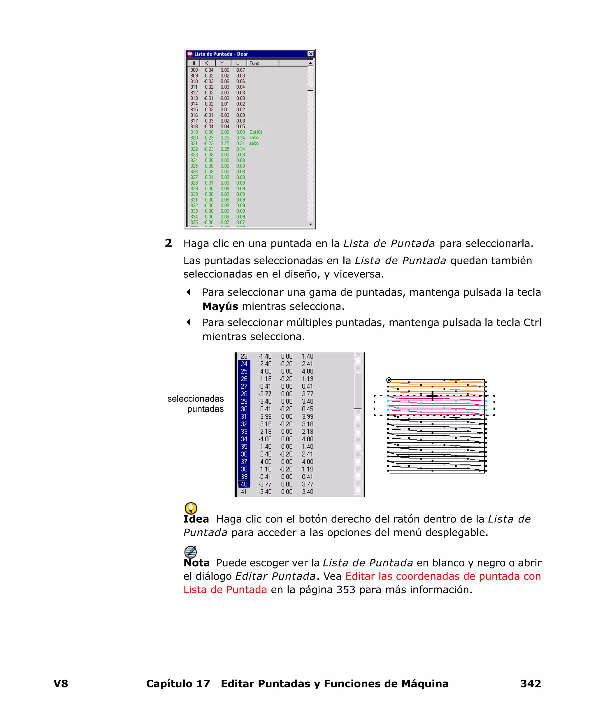 V8 Capítulo 17 Editar Puntadas y Funciones de Máquina 342
2 Haga clic en una puntada en la Lista de Puntada para seleccionarla.
Las puntadas seleccionadas en la Lista de Puntada quedan también
seleccionadas en el diseño, y viceversa.
Para seleccionar una gama de puntadas, mantenga pulsada la tecla
Mayús mientras selecciona.
Para seleccionar múltiples puntadas, mantenga pulsada la tecla Ctrl
mientras selecciona.
Idea Haga clic con el botón derecho del ratón dentro de la Lista de
Puntada para acceder a las opciones del menú desplegable.
Nota Puede escoger ver la Lista de Puntada en blanco y negro o abrir
el diálogo Editar Puntada. Vea Editar las coordenadas de puntada con
Lista de Puntada en la página 353 para más información.
seleccionadas
puntadas
 