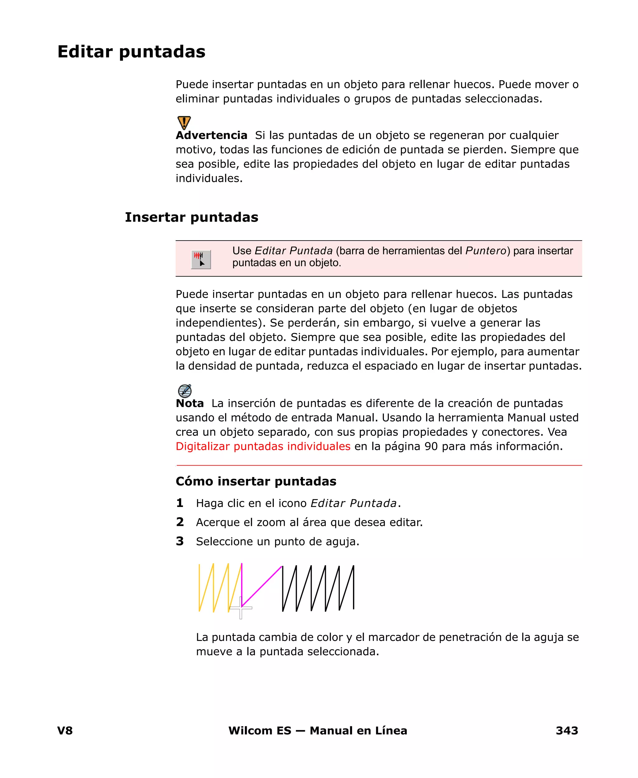 V8 Wilcom ES — Manual en Línea 343
Editar puntadas
Puede insertar puntadas en un objeto para rellenar huecos. Puede mover o
eliminar puntadas individuales o grupos de puntadas seleccionadas.
Advertencia Si las puntadas de un objeto se regeneran por cualquier
motivo, todas las funciones de edición de puntada se pierden. Siempre que
sea posible, edite las propiedades del objeto en lugar de editar puntadas
individuales.
Insertar puntadas
Puede insertar puntadas en un objeto para rellenar huecos. Las puntadas
que inserte se consideran parte del objeto (en lugar de objetos
independientes). Se perderán, sin embargo, si vuelve a generar las
puntadas del objeto. Siempre que sea posible, edite las propiedades del
objeto en lugar de editar puntadas individuales. Por ejemplo, para aumentar
la densidad de puntada, reduzca el espaciado en lugar de insertar puntadas.
Nota La inserción de puntadas es diferente de la creación de puntadas
usando el método de entrada Manual. Usando la herramienta Manual usted
crea un objeto separado, con sus propias propiedades y conectores. Vea
Digitalizar puntadas individuales en la página 90 para más información.
Cómo insertar puntadas
1 Haga clic en el icono Editar Puntada.
2 Acerque el zoom al área que desea editar.
3 Seleccione un punto de aguja.
La puntada cambia de color y el marcador de penetración de la aguja se
mueve a la puntada seleccionada.
Use Editar Puntada (barra de herramientas del Puntero) para insertar
puntadas en un objeto.
 