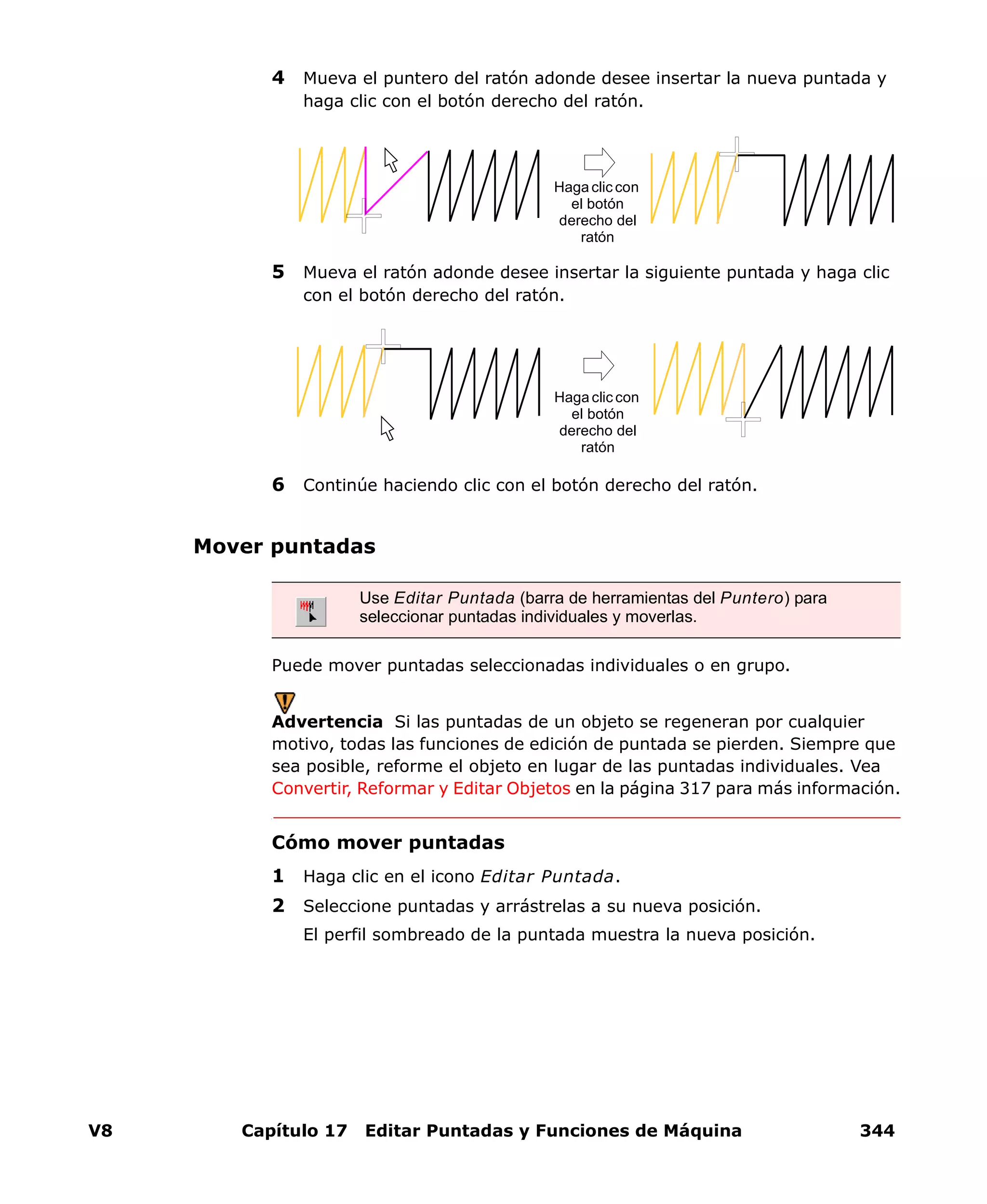 V8 Capítulo 17 Editar Puntadas y Funciones de Máquina 344
4 Mueva el puntero del ratón adonde desee insertar la nueva puntada y
haga clic con el botón derecho del ratón.
5 Mueva el ratón adonde desee insertar la siguiente puntada y haga clic
con el botón derecho del ratón.
6 Continúe haciendo clic con el botón derecho del ratón.
Mover puntadas
Puede mover puntadas seleccionadas individuales o en grupo.
Advertencia Si las puntadas de un objeto se regeneran por cualquier
motivo, todas las funciones de edición de puntada se pierden. Siempre que
sea posible, reforme el objeto en lugar de las puntadas individuales. Vea
Convertir, Reformar y Editar Objetos en la página 317 para más información.
Cómo mover puntadas
1 Haga clic en el icono Editar Puntada.
2 Seleccione puntadas y arrástrelas a su nueva posición.
El perfil sombreado de la puntada muestra la nueva posición.
Haga clic con
el botón
derecho del
ratón
Haga clic con
el botón
derecho del
ratón
Use Editar Puntada (barra de herramientas del Puntero) para
seleccionar puntadas individuales y moverlas.
 