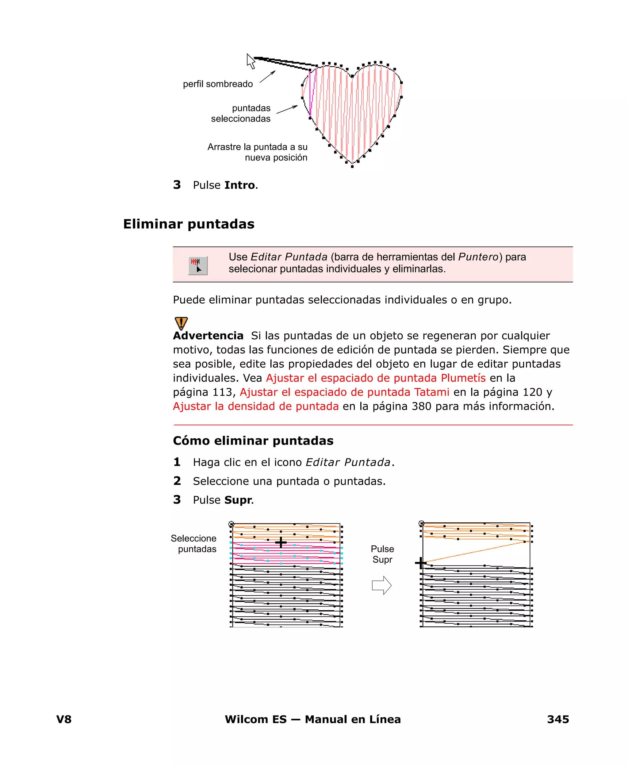 V8 Wilcom ES — Manual en Línea 345
3 Pulse Intro.
Eliminar puntadas
Puede eliminar puntadas seleccionadas individuales o en grupo.
Advertencia Si las puntadas de un objeto se regeneran por cualquier
motivo, todas las funciones de edición de puntada se pierden. Siempre que
sea posible, edite las propiedades del objeto en lugar de editar puntadas
individuales. Vea Ajustar el espaciado de puntada Plumetís en la
página 113, Ajustar el espaciado de puntada Tatami en la página 120 y
Ajustar la densidad de puntada en la página 380 para más información.
Cómo eliminar puntadas
1 Haga clic en el icono Editar Puntada.
2 Seleccione una puntada o puntadas.
3 Pulse Supr.
Arrastre la puntada a su
nueva posición
puntadas
seleccionadas
perfil sombreado
Use Editar Puntada (barra de herramientas del Puntero) para
selecionar puntadas individuales y eliminarlas.
Seleccione
puntadas Pulse
Supr
 