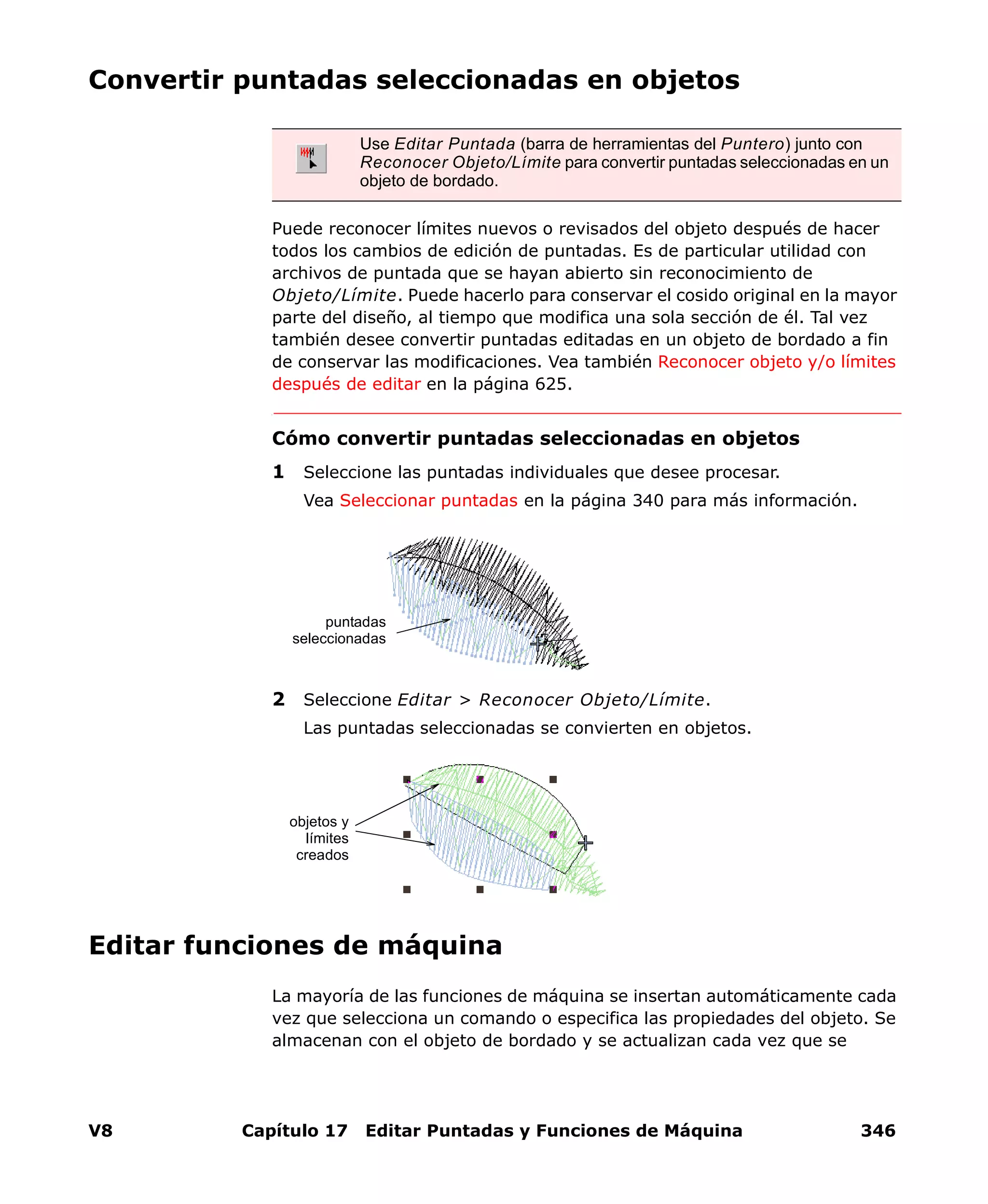 V8 Capítulo 17 Editar Puntadas y Funciones de Máquina 346
Convertir puntadas seleccionadas en objetos
Puede reconocer límites nuevos o revisados del objeto después de hacer
todos los cambios de edición de puntadas. Es de particular utilidad con
archivos de puntada que se hayan abierto sin reconocimiento de
Objeto/Límite. Puede hacerlo para conservar el cosido original en la mayor
parte del diseño, al tiempo que modifica una sola sección de él. Tal vez
también desee convertir puntadas editadas en un objeto de bordado a fin
de conservar las modificaciones. Vea también Reconocer objeto y/o límites
después de editar en la página 625.
Cómo convertir puntadas seleccionadas en objetos
1 Seleccione las puntadas individuales que desee procesar.
Vea Seleccionar puntadas en la página 340 para más información.
2 Seleccione Editar > Reconocer Objeto/Límite.
Las puntadas seleccionadas se convierten en objetos.
Editar funciones de máquina
La mayoría de las funciones de máquina se insertan automáticamente cada
vez que selecciona un comando o especifica las propiedades del objeto. Se
almacenan con el objeto de bordado y se actualizan cada vez que se
Use Editar Puntada (barra de herramientas del Puntero) junto con
Reconocer Objeto/Límite para convertir puntadas seleccionadas en un
objeto de bordado.
puntadas
seleccionadas
objetos y
límites
creados
 