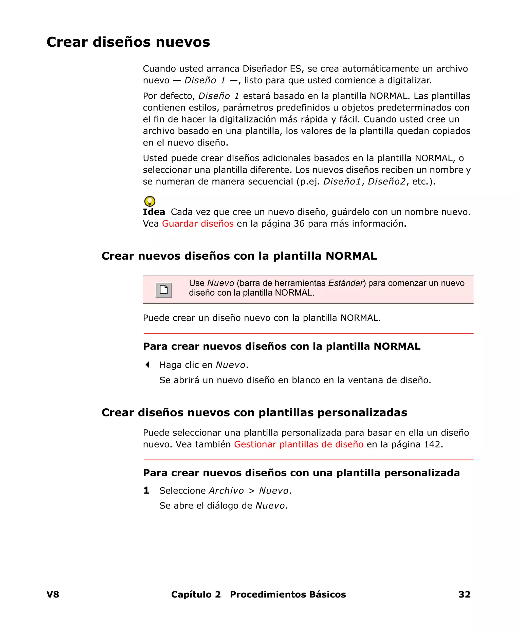 V8 Capítulo 2 Procedimientos Básicos 32
Crear diseños nuevos
Cuando usted arranca Diseñador ES, se crea automáticamente un archivo
nuevo — Diseño 1 —, listo para que usted comience a digitalizar.
Por defecto, Diseño 1 estará basado en la plantilla NORMAL. Las plantillas
contienen estilos, parámetros predefinidos u objetos predeterminados con
el fin de hacer la digitalización más rápida y fácil. Cuando usted cree un
archivo basado en una plantilla, los valores de la plantilla quedan copiados
en el nuevo diseño.
Usted puede crear diseños adicionales basados en la plantilla NORMAL, o
seleccionar una plantilla diferente. Los nuevos diseños reciben un nombre y
se numeran de manera secuencial (p.ej. Diseño1, Diseño2, etc.).
Idea Cada vez que cree un nuevo diseño, guárdelo con un nombre nuevo.
Vea Guardar diseños en la página 36 para más información.
Crear nuevos diseños con la plantilla NORMAL
Puede crear un diseño nuevo con la plantilla NORMAL.
Para crear nuevos diseños con la plantilla NORMAL
Haga clic en Nuevo.
Se abrirá un nuevo diseño en blanco en la ventana de diseño.
Crear diseños nuevos con plantillas personalizadas
Puede seleccionar una plantilla personalizada para basar en ella un diseño
nuevo. Vea también Gestionar plantillas de diseño en la página 142.
Para crear nuevos diseños con una plantilla personalizada
1 Seleccione Archivo > Nuevo.
Se abre el diálogo de Nuevo.
Use Nuevo (barra de herramientas Estándar) para comenzar un nuevo
diseño con la plantilla NORMAL.
 