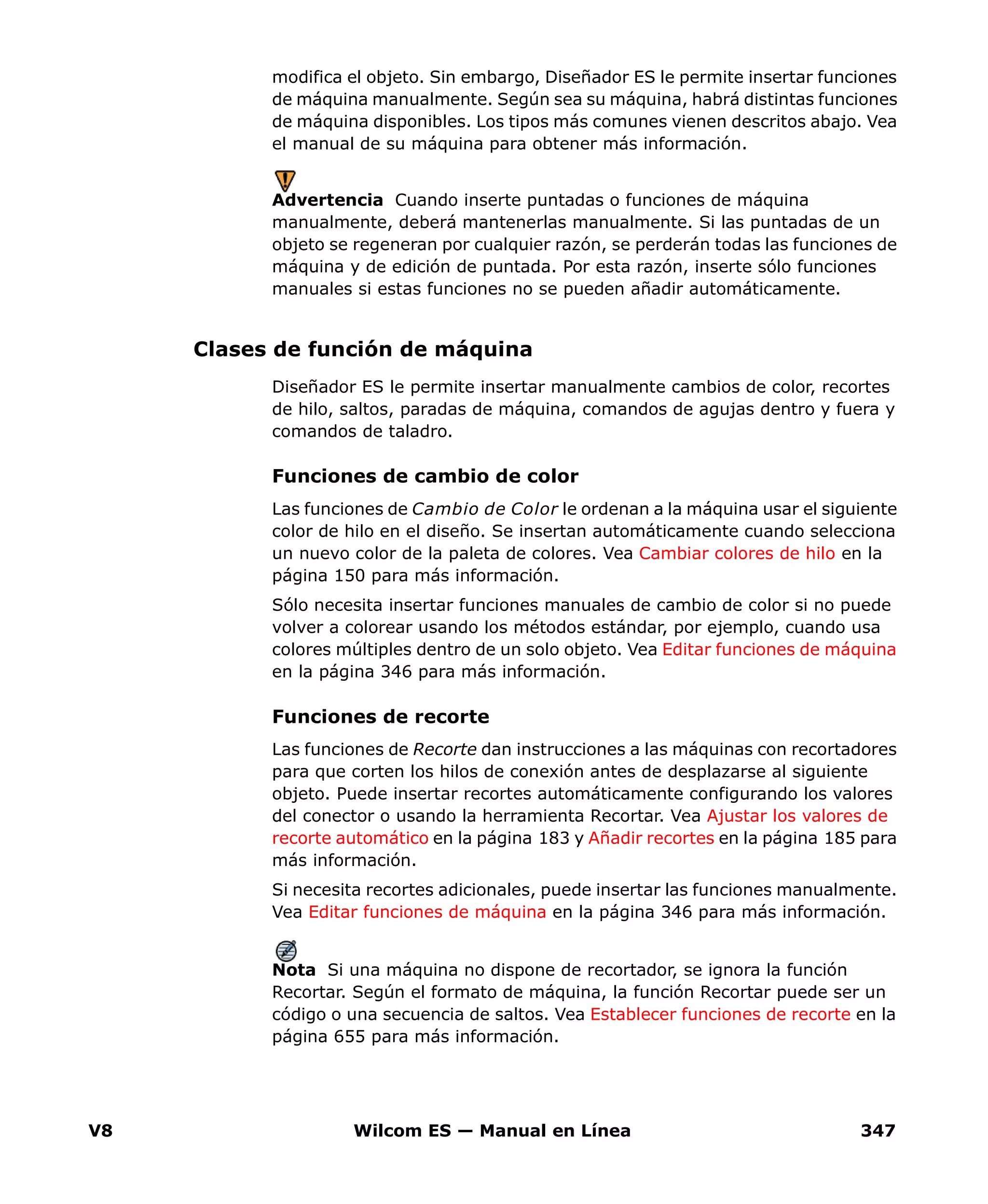 V8 Wilcom ES — Manual en Línea 347
modifica el objeto. Sin embargo, Diseñador ES le permite insertar funciones
de máquina manualmente. Según sea su máquina, habrá distintas funciones
de máquina disponibles. Los tipos más comunes vienen descritos abajo. Vea
el manual de su máquina para obtener más información.
Advertencia Cuando inserte puntadas o funciones de máquina
manualmente, deberá mantenerlas manualmente. Si las puntadas de un
objeto se regeneran por cualquier razón, se perderán todas las funciones de
máquina y de edición de puntada. Por esta razón, inserte sólo funciones
manuales si estas funciones no se pueden añadir automáticamente.
Clases de función de máquina
Diseñador ES le permite insertar manualmente cambios de color, recortes
de hilo, saltos, paradas de máquina, comandos de agujas dentro y fuera y
comandos de taladro.
Funciones de cambio de color
Las funciones de Cambio de Color le ordenan a la máquina usar el siguiente
color de hilo en el diseño. Se insertan automáticamente cuando selecciona
un nuevo color de la paleta de colores. Vea Cambiar colores de hilo en la
página 150 para más información.
Sólo necesita insertar funciones manuales de cambio de color si no puede
volver a colorear usando los métodos estándar, por ejemplo, cuando usa
colores múltiples dentro de un solo objeto. Vea Editar funciones de máquina
en la página 346 para más información.
Funciones de recorte
Las funciones de Recorte dan instrucciones a las máquinas con recortadores
para que corten los hilos de conexión antes de desplazarse al siguiente
objeto. Puede insertar recortes automáticamente configurando los valores
del conector o usando la herramienta Recortar. Vea Ajustar los valores de
recorte automático en la página 183 y Añadir recortes en la página 185 para
más información.
Si necesita recortes adicionales, puede insertar las funciones manualmente.
Vea Editar funciones de máquina en la página 346 para más información.
Nota Si una máquina no dispone de recortador, se ignora la función
Recortar. Según el formato de máquina, la función Recortar puede ser un
código o una secuencia de saltos. Vea Establecer funciones de recorte en la
página 655 para más información.
 