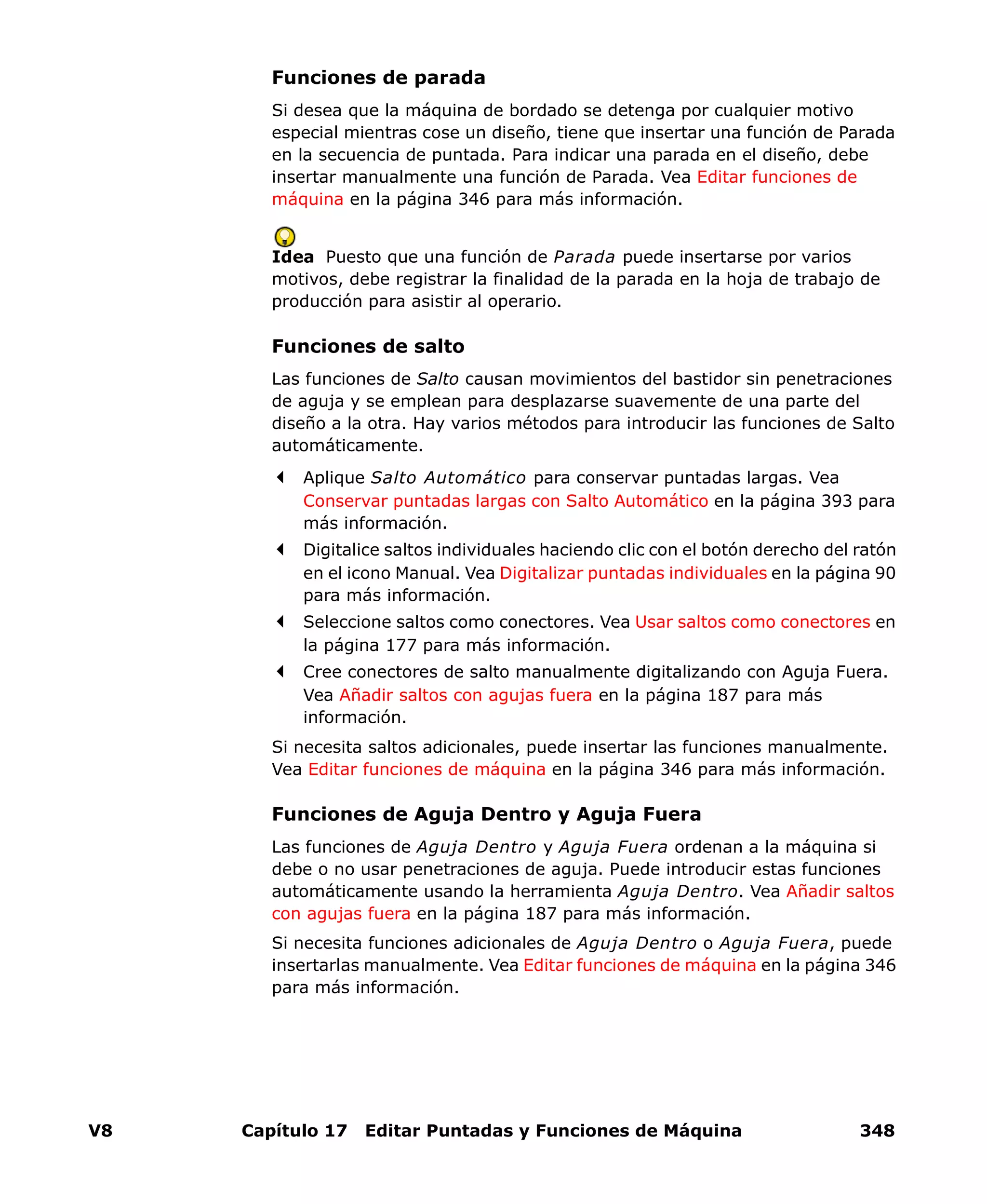 V8 Capítulo 17 Editar Puntadas y Funciones de Máquina 348
Funciones de parada
Si desea que la máquina de bordado se detenga por cualquier motivo
especial mientras cose un diseño, tiene que insertar una función de Parada
en la secuencia de puntada. Para indicar una parada en el diseño, debe
insertar manualmente una función de Parada. Vea Editar funciones de
máquina en la página 346 para más información.
Idea Puesto que una función de Parada puede insertarse por varios
motivos, debe registrar la finalidad de la parada en la hoja de trabajo de
producción para asistir al operario.
Funciones de salto
Las funciones de Salto causan movimientos del bastidor sin penetraciones
de aguja y se emplean para desplazarse suavemente de una parte del
diseño a la otra. Hay varios métodos para introducir las funciones de Salto
automáticamente.
Aplique Salto Automático para conservar puntadas largas. Vea
Conservar puntadas largas con Salto Automático en la página 393 para
más información.
Digitalice saltos individuales haciendo clic con el botón derecho del ratón
en el icono Manual. Vea Digitalizar puntadas individuales en la página 90
para más información.
Seleccione saltos como conectores. Vea Usar saltos como conectores en
la página 177 para más información.
Cree conectores de salto manualmente digitalizando con Aguja Fuera.
Vea Añadir saltos con agujas fuera en la página 187 para más
información.
Si necesita saltos adicionales, puede insertar las funciones manualmente.
Vea Editar funciones de máquina en la página 346 para más información.
Funciones de Aguja Dentro y Aguja Fuera
Las funciones de Aguja Dentro y Aguja Fuera ordenan a la máquina si
debe o no usar penetraciones de aguja. Puede introducir estas funciones
automáticamente usando la herramienta Aguja Dentro. Vea Añadir saltos
con agujas fuera en la página 187 para más información.
Si necesita funciones adicionales de Aguja Dentro o Aguja Fuera, puede
insertarlas manualmente. Vea Editar funciones de máquina en la página 346
para más información.
 
