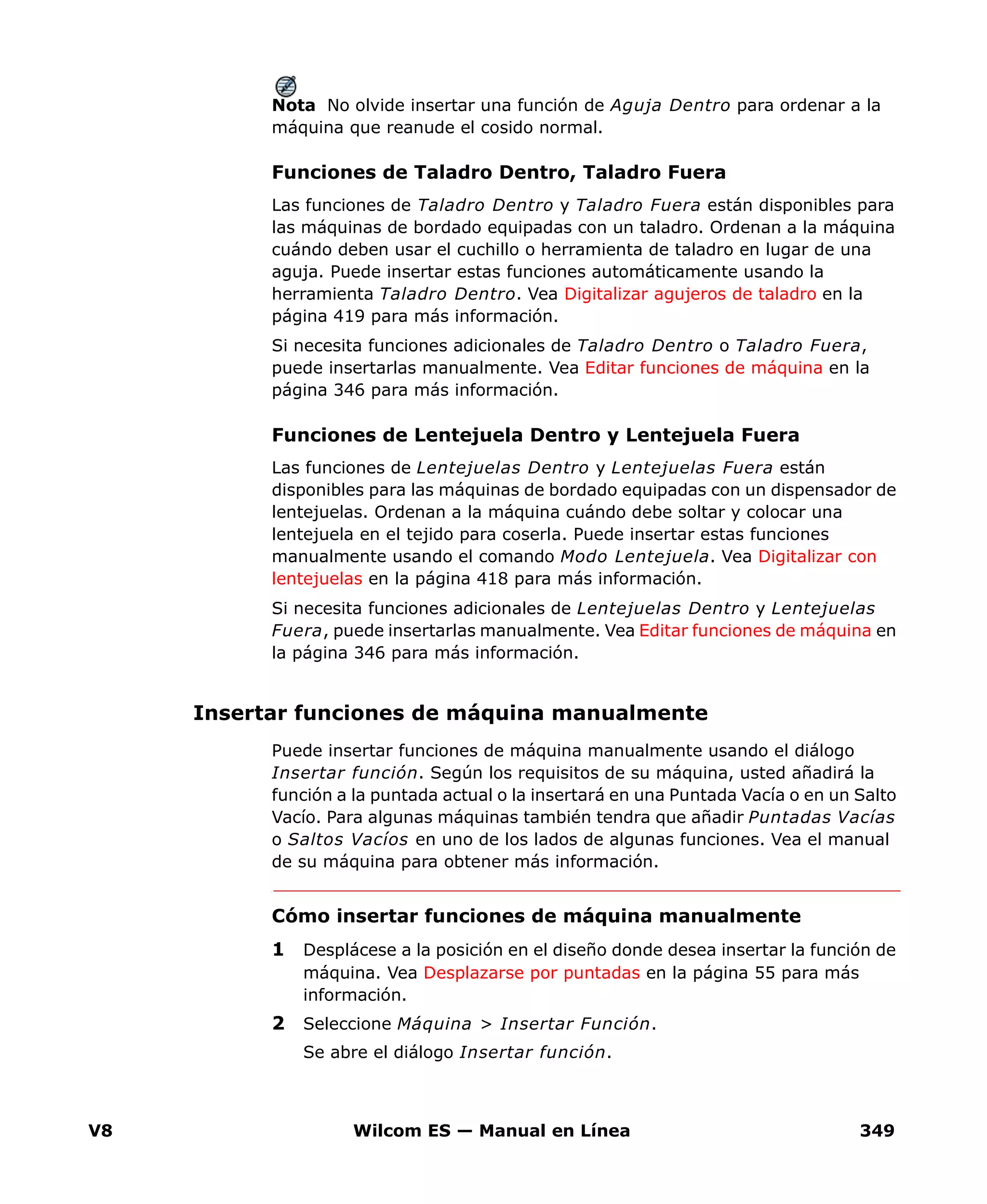 V8 Wilcom ES — Manual en Línea 349
Nota No olvide insertar una función de Aguja Dentro para ordenar a la
máquina que reanude el cosido normal.
Funciones de Taladro Dentro, Taladro Fuera
Las funciones de Taladro Dentro y Taladro Fuera están disponibles para
las máquinas de bordado equipadas con un taladro. Ordenan a la máquina
cuándo deben usar el cuchillo o herramienta de taladro en lugar de una
aguja. Puede insertar estas funciones automáticamente usando la
herramienta Taladro Dentro. Vea Digitalizar agujeros de taladro en la
página 419 para más información.
Si necesita funciones adicionales de Taladro Dentro o Taladro Fuera,
puede insertarlas manualmente. Vea Editar funciones de máquina en la
página 346 para más información.
Funciones de Lentejuela Dentro y Lentejuela Fuera
Las funciones de Lentejuelas Dentro y Lentejuelas Fuera están
disponibles para las máquinas de bordado equipadas con un dispensador de
lentejuelas. Ordenan a la máquina cuándo debe soltar y colocar una
lentejuela en el tejido para coserla. Puede insertar estas funciones
manualmente usando el comando Modo Lentejuela. Vea Digitalizar con
lentejuelas en la página 418 para más información.
Si necesita funciones adicionales de Lentejuelas Dentro y Lentejuelas
Fuera, puede insertarlas manualmente. Vea Editar funciones de máquina en
la página 346 para más información.
Insertar funciones de máquina manualmente
Puede insertar funciones de máquina manualmente usando el diálogo
Insertar función. Según los requisitos de su máquina, usted añadirá la
función a la puntada actual o la insertará en una Puntada Vacía o en un Salto
Vacío. Para algunas máquinas también tendra que añadir Puntadas Vacías
o Saltos Vacíos en uno de los lados de algunas funciones. Vea el manual
de su máquina para obtener más información.
Cómo insertar funciones de máquina manualmente
1 Desplácese a la posición en el diseño donde desea insertar la función de
máquina. Vea Desplazarse por puntadas en la página 55 para más
información.
2 Seleccione Máquina > Insertar Función.
Se abre el diálogo Insertar función.
 