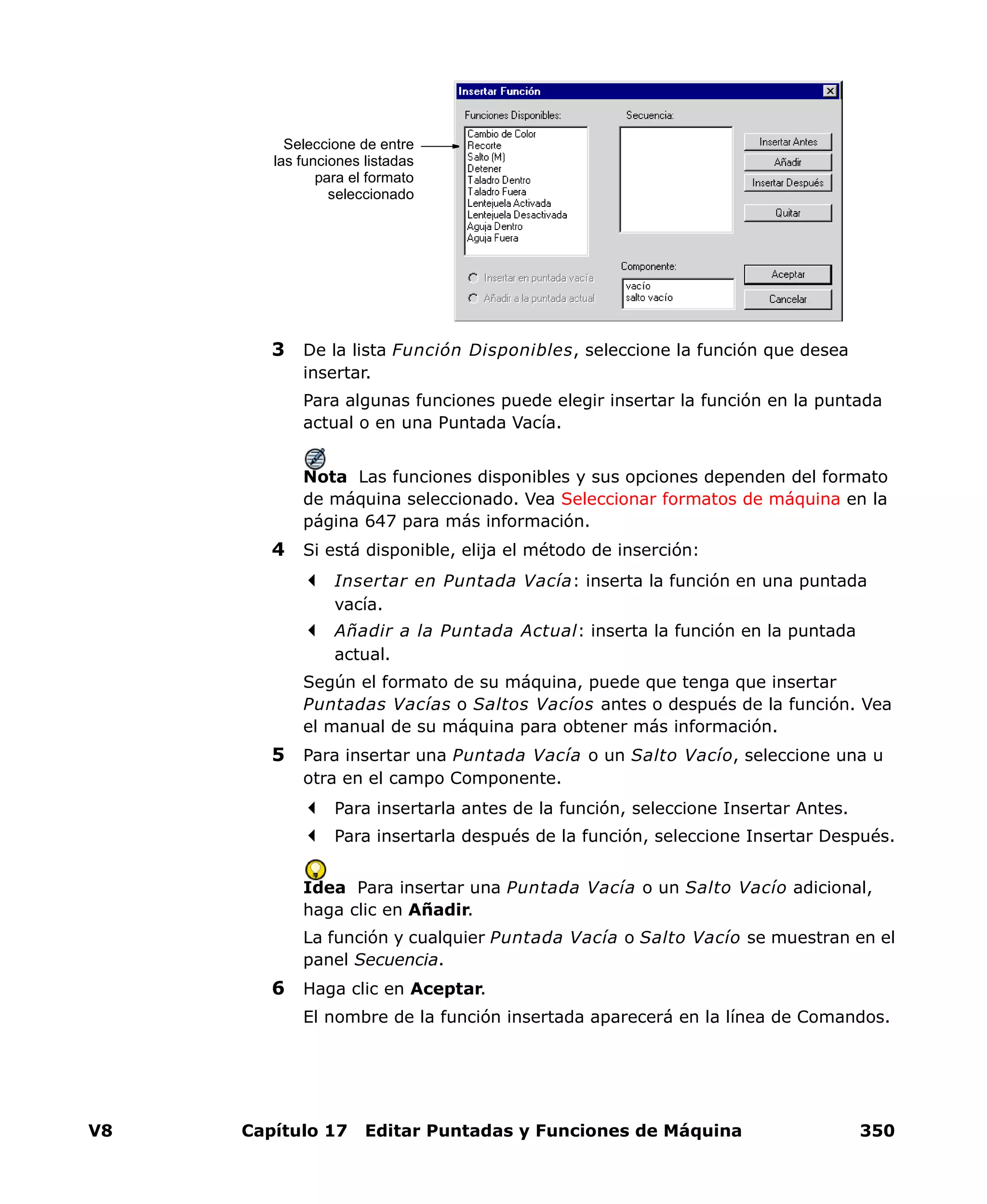 V8 Capítulo 17 Editar Puntadas y Funciones de Máquina 350
3 De la lista Función Disponibles, seleccione la función que desea
insertar.
Para algunas funciones puede elegir insertar la función en la puntada
actual o en una Puntada Vacía.
Nota Las funciones disponibles y sus opciones dependen del formato
de máquina seleccionado. Vea Seleccionar formatos de máquina en la
página 647 para más información.
4 Si está disponible, elija el método de inserción:
Insertar en Puntada Vacía: inserta la función en una puntada
vacía.
Añadir a la Puntada Actual: inserta la función en la puntada
actual.
Según el formato de su máquina, puede que tenga que insertar
Puntadas Vacías o Saltos Vacíos antes o después de la función. Vea
el manual de su máquina para obtener más información.
5 Para insertar una Puntada Vacía o un Salto Vacío, seleccione una u
otra en el campo Componente.
Para insertarla antes de la función, seleccione Insertar Antes.
Para insertarla después de la función, seleccione Insertar Después.
Idea Para insertar una Puntada Vacía o un Salto Vacío adicional,
haga clic en Añadir.
La función y cualquier Puntada Vacía o Salto Vacío se muestran en el
panel Secuencia.
6 Haga clic en Aceptar.
El nombre de la función insertada aparecerá en la línea de Comandos.
Seleccione de entre
las funciones listadas
para el formato
seleccionado
 